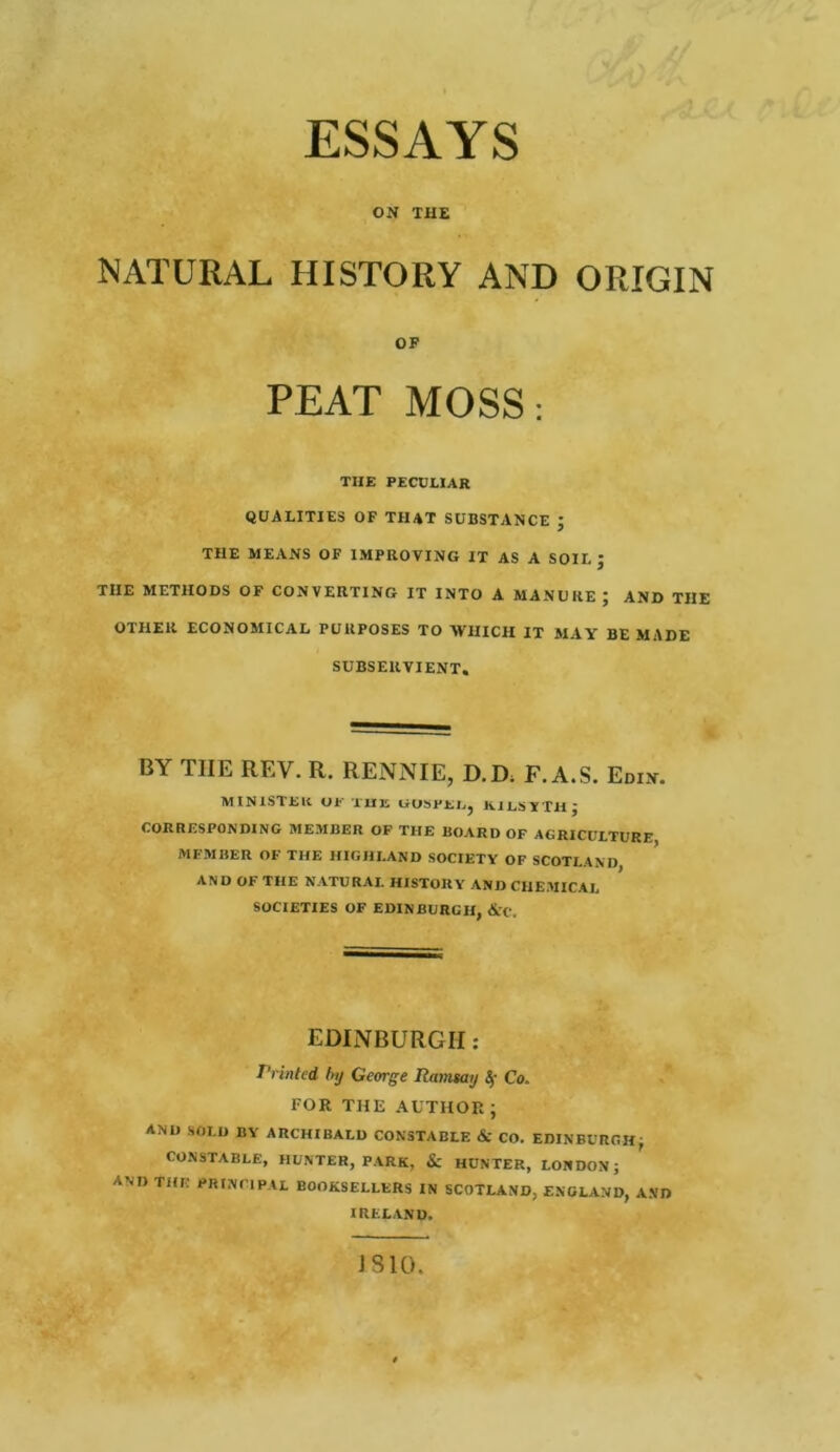 ESSAYS ON THE NATURAL HISTORY AND ORIGIN OF PEAT MOSS: THE PECULIAR QUALITIES OF THAT SUBSTANCE ’ THE MEANS OF IMPROVING IT AS A SOIL ‘ TIIE METHODS OF CONVERTING IT INTO A MANURE ; AND THE OTHER ECONOMICAL PURPOSES TO WHICH IT MAY BE MADE SUBSERVIENT. BY TIIE REV. R. RENNIE, D.D, F. A.S. Edin. MINISTER UP THE liOSPEE, KILSYTH J CORRESPONDING MEMBER OF THE BOARD OF AGRICULTURE, MFMBER OF THE HIGHLAND SOCIETY OF SCOTLAND AND OF THE NATURAL HISTORY AND CHEMICAL SOCIETIES OF EDINBURGH, &'C. EDINBURGH : Printed by George Ramsay If Co. FOR THE AUTHOR ; AND SOLD BY ARCHIBALD CONSTABLE & CO. EDINBURGH, CONSTABLE, HUNTER, PARK, Sc HUNTER, LONDON; AM) THE PRINCIPAL BOOKSELLERS IN SCOTLAND, ENGLAND, A.VD IRELAND. IS 10.