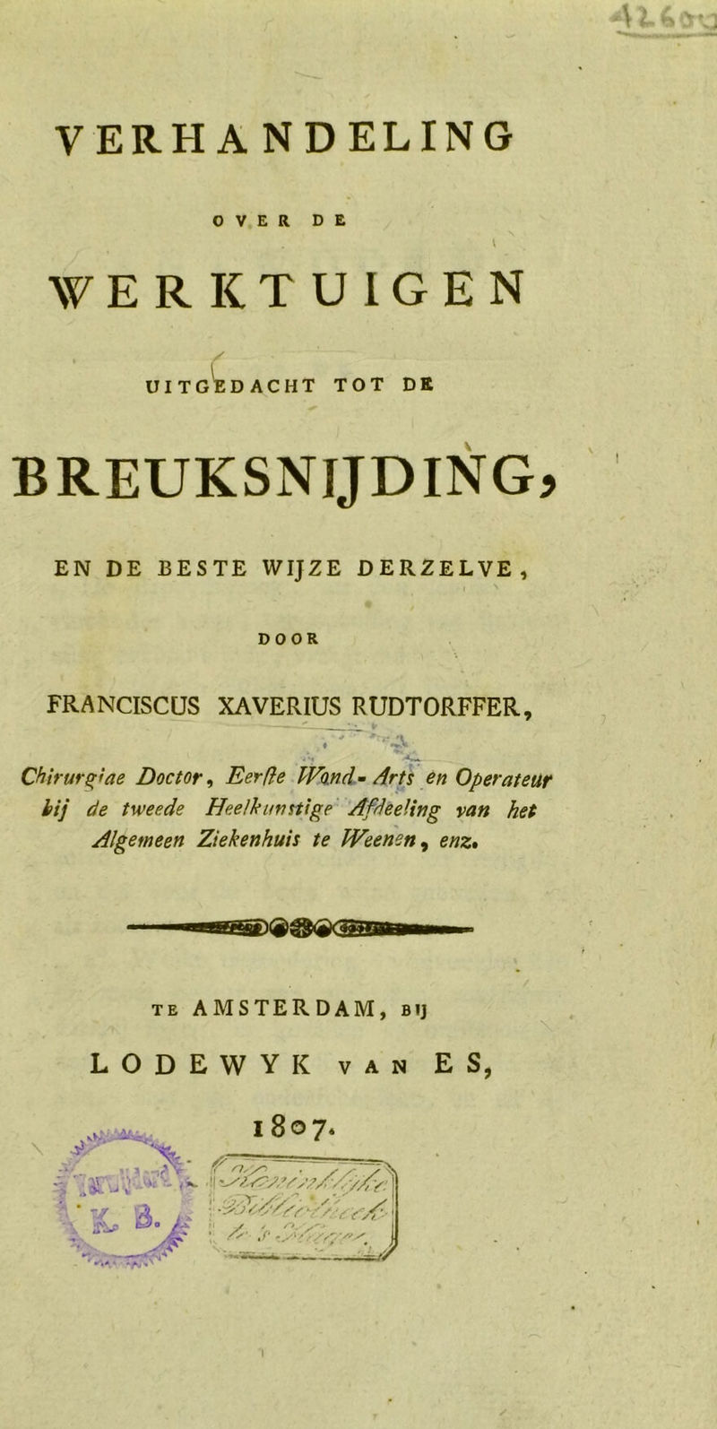 OVER DE 1 WERKTUIGEN y UIT G^E DACHT TOT DK BREUKSNIJDING? EN DE BESTE WIJZE DERZELVE, DOOR FRANCISCUS XAVERIUS RUDTORFFER, 4 'J -A*. Chirurg}de Doctor, Eer ft e Wond- Arts en Operateur bij de tweede Heelkunst!ge Afdeeling van het Algemeen Ziekenhuis te Weenen, enz. .vK.’ \ te AMSTERDAM, bij LODEWYK van ES, 1807. -vv^ wsi—. -Je//