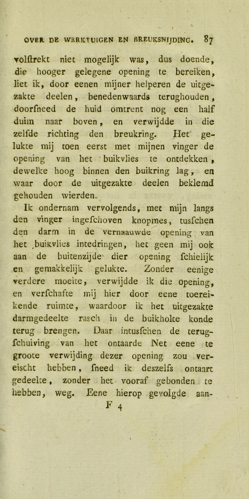 ▼olftrekt niet mogelijk: was, dus doende, die hooger gelegene opening te bereiken, liet ik, door eenen mijner helperen de uitge- zakte deelen, benedenwaards terughouden, doorfneed de huid omtrent nog een half duim naar boven, en verwijdde in die zelfde richting den breukring. Het ge- lukte mij toen eerst met mijnen vinger de opening van het buikvlies te ontdekken , dewelke hoog binnen den buikring lag, en waar door de uitgezakte deelen beklemd gehouden wierden. Ik ondernam vervolgends, met mijn langs den vinger ingefchoven knopmes, tusfchen den darm in de vernaauwde opening van het rbuiKvlies intedringen, het geen mij ook aan de buitenzijde dier opening fchielijk en gemakkelijk gelukte. Zonder eenige verdere moeite, verwijdde ik die opening, en verfchafce mij hier door eene toerei* kende ruimte, waardoor ik het uitgezakte darmgedeelte rasch in de buikholte konde terug brengen. Daar intusfchen de terug- fchuiving van het ontaarde Net eene te groote verwijding dezer opening zou ver- eischt hebben, fneed ik deszelfs ontaart gedeelte, zonder het vooraf gebonden te hebben, weg. Eene hierop gevolgde aan- F 4