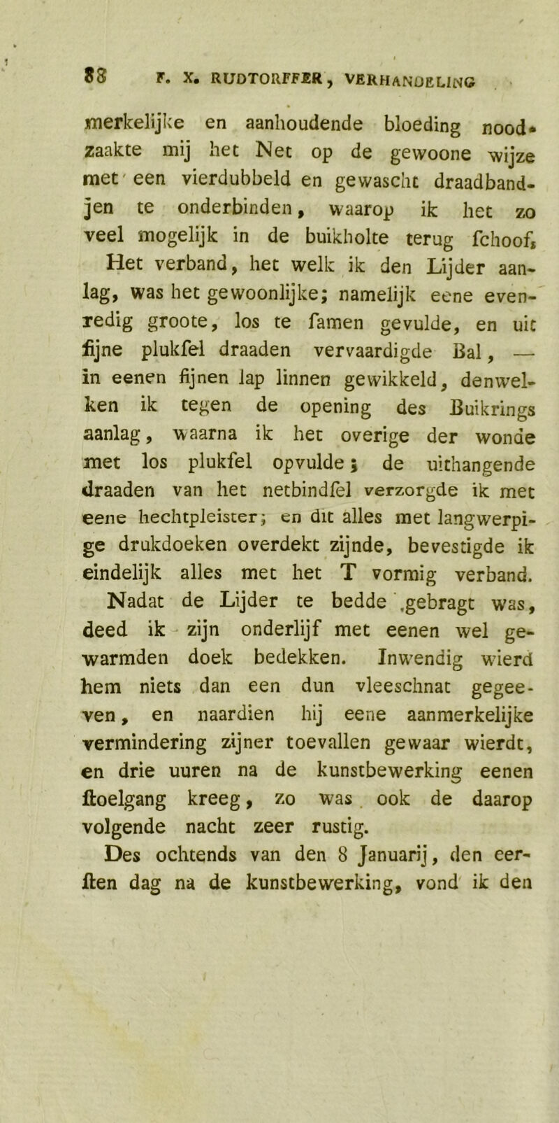 merkelijke en aanhoudende bloeding nood* zaakte mij het Net op de gewoone wijze met'een vierdubbeld en gewascht draadband- jen te onderbinden, waarop ik liet zo veel mogelijk in de buikholte terug fchoof, Het verband, het welk ik den Lijder aan- lag, was het gewoonlijke; namelijk eene even- redig groote, los te famen gevulde, en uit fijne plukfel draaden vervaardigde Bal, — in eenen fijnen lap linnen gewikkeld, denwel- len ik tegen de opening des Buikrings aanlag, waarna ik het overige der wonde met los plukfel opvulde; de uithangende draaden van het netbindfel verzorgde ik met eene hechtpleister; en dit alles met langwerpi- ge drukdoeken overdekt zijnde, bevestigde ik eindelijk alles met het T vormig verband. Nadat de Lijder te bedde .gebragt was, deed ik zijn onderlijf met eenen wel ge- warmden doek bedekken. Inwendig w’ierd hem niets dan een dun vleeschnat gegee- ven, en naardien hij eene aanmerkelijke vermindering zijner toevallen gewaar wierdt, en drie uuren na de kunstbewerking eenen floelgang kreeg, zo was ook de daarop volgende nacht zeer rustig. Des ochtends van den 8 Januarij, den eer- ften dag na de kunstbewerking, vond ik den