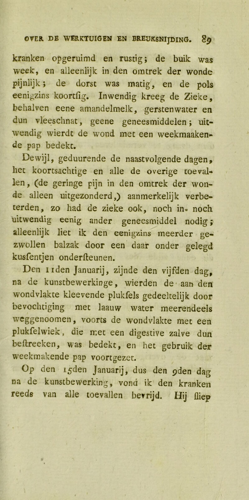 kranken opgeruimd en rustig; de buik was week, en alleenlijk in den omtrek der wonde pijnlijk; de dorst was matig, en de pols eenigzins koortfig. Inwendig kreeg de Zieke, behalven eene amandelmelk, gersten water en dun vleeschnat, geene geneesmiddelen; uit- wendig wierdt de wond met een weekmaaken- de pap bedekt. Dewijl, geduurende de naastvolgende dagen, het koortsachtige en alle de overige toeval- len , (de geringe pijn in den omtrek der won- de alleen uitgezonderd,) aanmerkelijk verbe- terden, zo had de zieke ook, noch in. noch uitwendig eenig ander geneesmiddel nodig; alleenlijk liet ik den eenigzins meerder ge- zwollen balzak door een daar onder gelegd kusfentjen onderfteunen. Den nden Januarij, zijnde den vijfden dag, na de kunstbewerkinge, wierden de aan den wondvlakte kleevende plukfels gedeeltelijk door bevochtiging met laauw water meerendeels weggenoomen, voorts de wondvlakte met een plukfelwiek, die met een digestive zalve dun beftreeken, was bedekt, en het gebruik der weekmakende pap voortgezet. Op den i5den Januarij, dus den pden dag na de kunstbewerking, vond ik den kranken reeds van alle toevallen bevrijd. Hij üiep