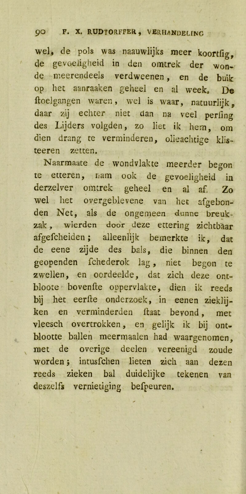 wel, de pols was naauwlijks meer koortfig, de gevoeligheid in den omtrek der won- de meerendeels verdweenen, en de buik op het aanraaken geheel en al week* De doel gangen waren, wel is waar, natuurlijk, daar zij echter niet dan na veel perfing des Lijders volgden, zo liet ik hem, om dien drang te verminderen, olieachtige klis- teeren zetten. Naarmaate de wondvlakte meerder beo-on Ö te etteren, nam ook de gevoeligheid ia derzelver omtrek geheel en al af. Zo wel het overgeblevene van het afgebon- den Net, als de ongemeen dunne breuk- zak , wierden door deze ettering zichtbaar afgefcheiden; alleenlijk bemerkte ik, dat de eene zijde des bals, die binnen den geopenden fchederok lag, niet begon te zwellen, en oordeelde, dat zich deze ont- bloote hovende oppervlakte, dien ik reeds bij het eerde onderzoek, in eenen zieklij- ken en verminderden daat bevond, met vleesch overtrokken, en gelijk ik bij ont- blootte ballen meermaalen had waargenomen, met de overige deden vereenigd zoude worden j intusfchen lieten zich aan dezen reeds zieken bal duidelijke tekenen van deszdfs vernietiging befpeuren.