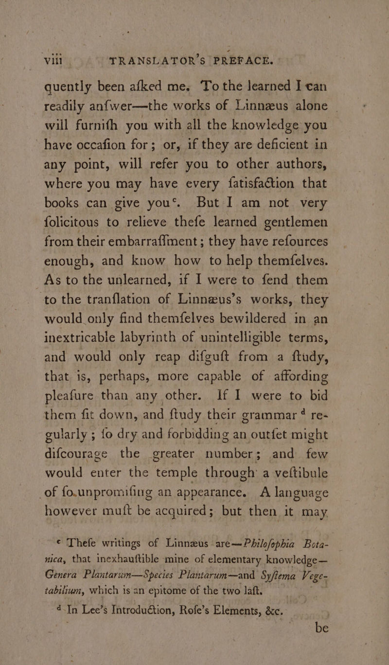 quently been afked me. To the Jearned I can readily anfwer—the works of Linnzeus alone _ will furnith you with all the knowledge you have occafion for; or, if they are deficient in any point, will refer you to other authors, where you may have every {fatisfaétion that books can give yous. But I am not very folicitous to relieve thefe learned gentlemen from their embarraflment ; they have refources enough, and know how to help themfelves. As to the unlearned, if I were to fend them to the tranflation of Linnzus’s works, they would only find themfelves bewildered in an inextricable labyrinth of unintelligible terms, and would only reap difguft from a ftudy, that is, perhaps, more capable of affording pleafure than any other. If I were to bid them fit down, and ftudy their grammar ¢ re- gularly ; fo dry and forbidding an outfet might difcourage the greater number ; and few would enter the temple through a veltibule of fo.unpromifing an appearance. A language however mut be acquired; but then it may ¢ Thefe writings of Linneus are—Philofophia Bota- nica, that inexhauftible mine of elementary knowledge — Genera Plantarum—Species Plantarum—and Sy/tema Vege tabiluwn, which is an epitome of the two laft. 4.In Lee’s Introduction, Rofe’s Elements, &amp;e. ras