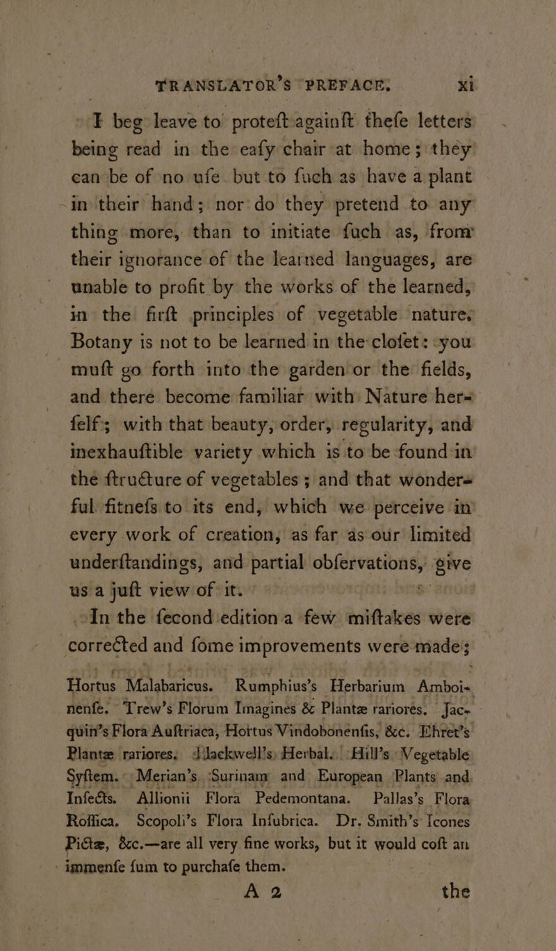 1 beg leave to protett againft thefe letters being read in the eafy bith at home ; they ean be of no ufe. but to fuch as have a plant in their hand; nor do they pretend to any thing more, than to initiate fuch as, from their ignorance of the learned languages, are unable to profit by the works of the learned, in the firft principles of vegetable nature. Botany is not to be learned in the:clotet: -you muft go forth into the garden or the fields, and there become familiar with Nature her~ felf; with that beauty, order, regularity, and inexhauftible variety which is to be found in the ftruéture of vegetables ; and that wonders ful fitnefs to its end, which we perceive in every work of creation, as far as our limited underftandings, and partial oc give us a juft view of it. In the fecond ‘edition.a few inbftalves were correéted and fome improvements were made}; Hortus Malabaricus. be ennhias s Herbarium Amboi-, nenfe. Trew’s Florum Imagines &amp; Plante rariores, Jac= quin’s Flora Auftriaca, Hottus Vindobonenfis, &amp;c. Ehret’s Plante rariores, dilackwell’s) Herbal... Hill’s Vegetable Syftem. « Merian’s ‘Surinam: and European Plants and Infects. Allionii Flora Pedemontana. Pallas’s_ Flora Roffica, Scopoli’ s Flora Infubrica. Dr. Smith’s Icones Picte, &amp;c.—are all very fine works, but it aa coft an - immenfe fum to purchafe them. A 2 the
