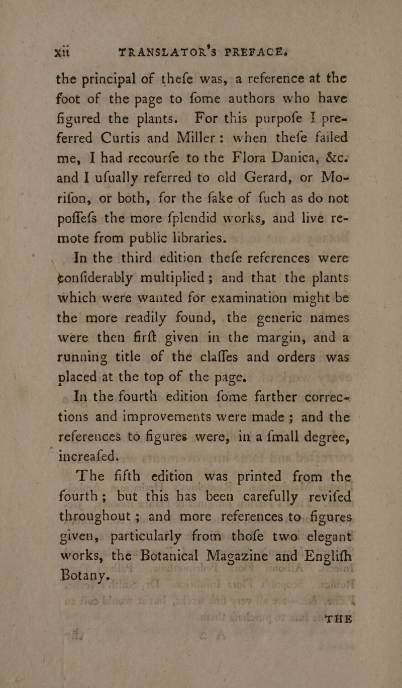 the principal of thefe was, a reference at the foot of the page to fome authors who have figured the plants. For this purpofe f pre- ferred Curtis and Miller: when thefe failed me, I had recourfe to the Flora Danica, &amp;c. and I ufually referred to old Gerard, or Mo- rifon, or both, for the fake of fuch as do not poffefs the more fplendid works, and live re- mote from public libraries. - In the third edition thefe references were tonfiderably multiplied; and that the plants which were wanted for examination might be the more readily found, the generic names were then firft given in the margin, and a running title of the claffes and orders was placed at the top of the page. In the fourth edition fome farther correc- tions and improvements were made; and the - references to figures were, in a {mall degree, increafed. The fifth edition was printed from the fourth; but this has been carefully revifed throughout ; and more references to. figures given, particularly from thofe two elegant works, the Botanical Magazine and Englith Botany. Whi ges ‘&lt; THE
