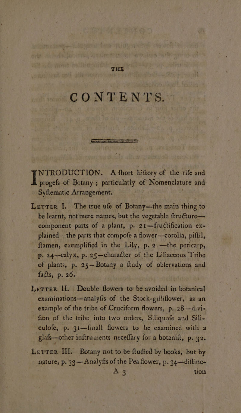 CONTENTS. NTRODUCTION. A fhort hiftory of the rife and progefs of Botany ; particularly of Nomenclature and. Syftematic Arrangement. : Letter I. The true ufe of Botany—the main thing to be learnt, not mere names, but the vegetable ftructure— component parts of a plant, p. 21—fructification ex- plained —the parts that compofe a flower---corolla, piftil, ftamen, exemplified in the Lily, p. 2&gt;—the pericarp, ip. 24—calyx, p. 25—character of the Liliaceous Tribe of plants, p. 25—Botany a ftudy of obfervations and facts, p. 26. Letter II. Double flowers to be avoided in botanical -examinations—analyfis of the Stock-gilliflower, as an example of the tribe of Cruciform flowers, p. 28 —divi- fion of the tribe into two orders, Siliquofe and Sili- “culofe, p. 31—fmall flowers to be examined with a glafs—other inftruments neceffary for a botanift, p. 32. Letter III. Botany not to be ftudied by books, but by nature, p. 33 —Analyfis of the Pea fower, p. 34—diftinc- A 3 tion