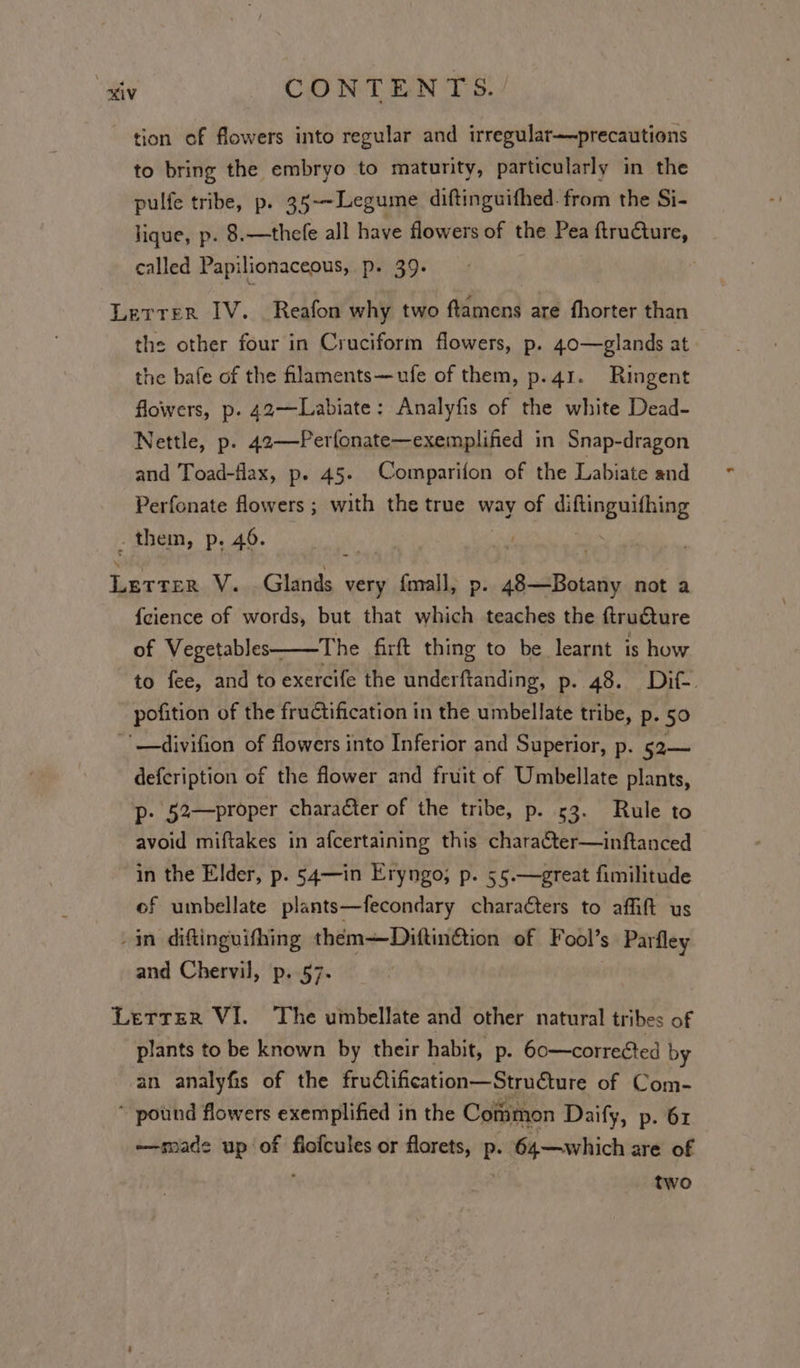 tion of flowers into regular and irregular—precautions to bring the embryo to maturity, particularly in the pulfe tribe, p. 35-~Legume diftinguifhed. from the Si- lique, p. 8.—thefe all have flowers of the Pea ftrudcture, called Papilionaceous, p. 39. ; . Letrer IV. Reafon why two ftamens are fhorter than the other four in Cruciform flowers, p. 40—glands at the bafe of the flaments—ufe of them, p.41. Ringent flowers, p. 42—Labiate: Analyfis of the white Dead- Nettle, p. 42—-Perfonate—exemplified in Snap-dragon and Toad-flax, p. 45. Comparifon of the Labiate and Perfonate flowers ; with the true way of diftinguifhing . them, p. 46. Letter V. Glands very fmall, p. 48—Botany not a {cience of words, but that which teaches the ftructure of Vegetables— The firft thing to be learnt is how to fee, and to exercife the underftanding, p. 48. Dit. pofition of the fructification in the umbellate tribe, p. 50 -'—divifion of flowers into Inferior and Superior, p. 52— defcription of the flower and fruit of Umbellate plants, p. 52—proper character of the tribe, p. 53. Rule to avoid miftakes in afcertaining this character—inftanced in the Elder, p. 5g4—in Eryngo; p. 55.—great fimilitude of umbellate plants—fecondary charaéters to afift us -in diftinguifhing theém=DiftinGtion of Fool’s Parfley and Chervil, p. 57. Letter VI. The umbellate and other natural tribes of plants to be known by their habit, p. 60—corrected by an analyfis of the frudtification—Structure of Com- * pound flowers exemplified in the Common Daify, p. 61 ~——made up of flofcules or florets, p. 64—which are of : two