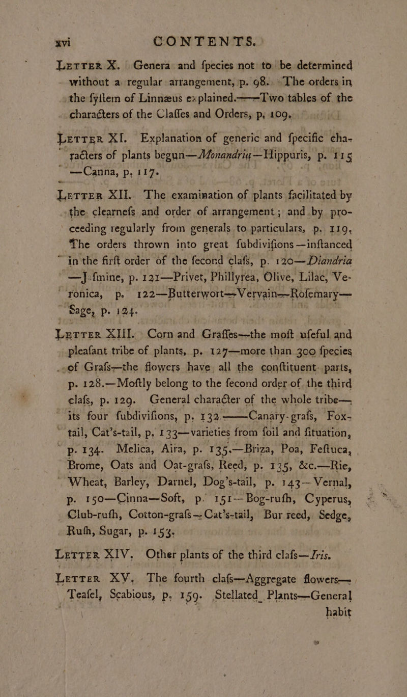 Letrer X. Genera and fpecies not to be determined without a regular arrangement, ‘p. 98. The orders in the fyilem of Linnzus explained——Two tables of the charagters of the Claffes and Orders, p, 109, Letrer XI. Explanation of generic and fpecific cha-  saéters of plants begun—Monandriq,— Hippuris, p. 11 ns “* Canna, P; 117. - Letrer XIi.. The examination of plants facilitated by the. clearnefs and order of arrangement ; and .by pro- ceeding regularly from generals to particulars, p. 119, The orders thrown into great fubdivifions —inftanced ~ in the firft order of the fecord clafs, p. 120—Diandria —J:fmine, p. 121—Privet, Phillyrea, Olive, Lilac, Ve- Yonica, p. 122—Butterwort-—- Vervain=-Rofemary— Sage, Pp. iat Lurrer XIII. Corn and Graffes—the moft ufeful and pleafant tribe of plants, p. 127—more than 300 fpecies ..ef Grafs—the flowers have, all the conftituent- parts, p. 128.—Moftly belong to the fecond order of the third clafs, p. 129. General character of the whole tribe— its four fubdivifions, p, 132.——Canary-grafs, Fox- ~ tail, Cat’s-tail, p, 133—varieties from foil and fituation, p: 134. Melica, Aira, p. 135. —Briza, Poa, Feftuca, Brome, Oats and Oat-grafs, Reed, p- 135, &amp;c.—Rie, ‘Wheat, Barley, Darnel, Dog’s-tail, Pp. 143 Vernal, p- 150—Cinna—Soft, p. 151 Bog-ruth, Cyperus, Club-rufh, Cotton-grafs — Cat’s-tail, Bur reed, Sedge, Ruh, Sugar, p. 15%. Letter XIV. Other plants of the third clafs— ris. Lerrer XV, The Geshe, clafs—Ageregate flowers—_ / Tealel, Scabious, Pp, I 59- Stellated_Plants—General | habit