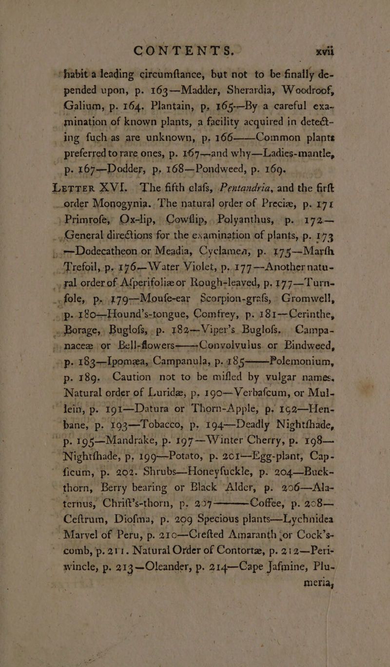 “fabit/adeading circumftance, but not to be finally de- pended upon, p. 163—Madder, Sherardia, W oodroof, Galium, p. 164. Plantain, p. 165-—By a careful exa- mination of known plants, a facility acquired in deteét- ing fuch as are unknown, p. 166——-Common plants preferred to rare ones, p. 167—and why—Ladies-mantle, p- 167—Dodder, Pp, 168—Pondweed, p. 169. Leas XVI. The fifth clafs, Pentandria, and the firft order Monogynia.. The natural order of Preciz, p. 171 .Primrofe, Ox-lip, Cowllip, Polyanthus, ‘Pp. 172— _, General direCtions for the examination of plants, p. 173 » 77 Dodecatheon or Meadia, Cyclamea, p. 175—Marth -Trefoil, -p. 176-—Water Violet, p, 177 —-Another natu- _, gal order of Adperifoliz or Rough-leaved, p.177—Turn- _-fole, p...179—Moufe-ear Scorpion-grafs, Gromwell, op. 180--Hound’s-tongue, Comfrey, p. 181-—Cerinthe, . Borage, Buglofs,.p. 183—Viper’s Buglofs, Campa- ) -Conyolvulus. or Bindweed, » macez or Bell-flowers- op. 183—Ipomea, Campanula, p. 185 p. 189. Caution not to be mifled by vulgar names, Natural order of Luride, p. 190—Ver bafcum, or Mul- lein, p. 191—Datura or Thorn-Apple, p. 1952—Hen- bane, p. 193—Tobacco, p, 194——Deadly Nightfhade, a p- 195—Mandrake, p- 197-—Winter Cherry, p. 198— ‘Nigntthaad p; 199——Potato, p. 201——Egg-plant, Cap- ficum, p. 202. Shrubs—Honeyfuckle, p. 204—Buck- thorn, Berry bearing or Black “Alder, p. 206—Ala- ternus, Chrift’s-thorn, p, 207 Coffee, p. 208— Ceftrum, Diofma, p. 209 Specious plants—Lychnidea Marvel of Peru, p. 210—Crefted Amaranth ‘or Cock’s- * comb, ’p. 211. Natural Order of Contortz, p. 212—Peri- wincle, p. 21 3 —Oleander, p. eae Jafmine, Plu- merfia, -Polemonium,