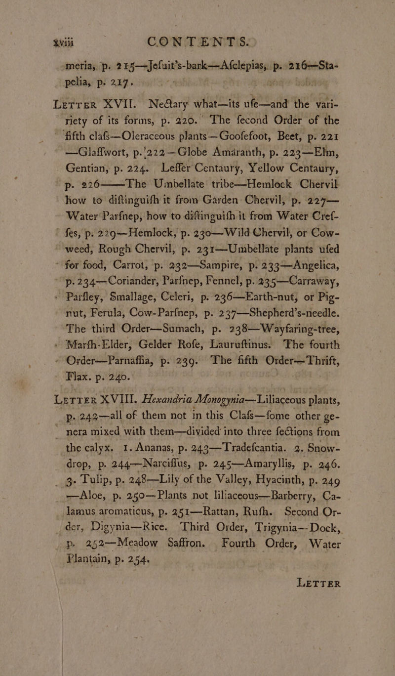Avil CON TENT S. meria, p. 245—Jefuit’s- athetdaltcr aA p- 22 GiSta- pelia, p. 227. ’ Lerrer XVII. Neary what—its ufe—and the vari- “riety of its forms, p. 220. The fecond Order of the ~ fifth clafs—Oleraceous plants—Goofefoot, Beet, p. 221 —Glaffwort, p.'222—Globe Amaranth, p. 223—Elm, Gentian, p. 224. Leffer Centaury, Yellow Centaury, p- 226 The Unmbellate tribe—Hemlock Chervil how to diftinguifh it from Garden Chervil, p. 227— Water Parfnep, how to diftinguith it from Water Cref- ' fes, p. 229~—~Hemlock, p. 230—Wild Chervil, or Cow- weed, Rough Chervil, p. 231—Umbellate plants ufed * for food, Carrot, p. 232—Sampire, p. 233—Angelica, p. 234—Coriander, Parfnep, Fennel, p. 235—Carraway, ' Parfley, Smallage, Celeri, p. 236—Earth-nut, or Pig- nut, Ferula, Cow-Parfnep, p. 237—-Shepherd’s-needle. The third Order—Sumach, p. 238—Wayfaring-tree, - Marfh-Elder, Gelder Rofe, Lauruftinus. The fourth ~ Order—Parnafha, p. 239. The fifth wore bie abi Flax. p. 240. Letrer XVIII. Hexandria Monogynia—Liliaceous plants, p. 242——all of them not in this Clafs—fome other ge- _ nera mixed with them—divided into three feCtions from the calyx, 1.Ananas, p. 243—Tradefcantia. 2. Snow- drop, p. 244—Narciflus, p. 245—Amaryllis, p. 246. _ g- Tulip, p. 248—Lily of the Valley, Hyacinth, p. 249 Aloe, p. 250—Plants not liliaceous—Barberry, Ca- Jamus aromaticus, p. 251—Rattan, Rufh. Second Or- der, Digynia—Rice. Third Order, Trigynia—-Dock,. _ p. 252—Meadow Saffron. Fourth Order, Water Plantain, p. 254. | LETTER
