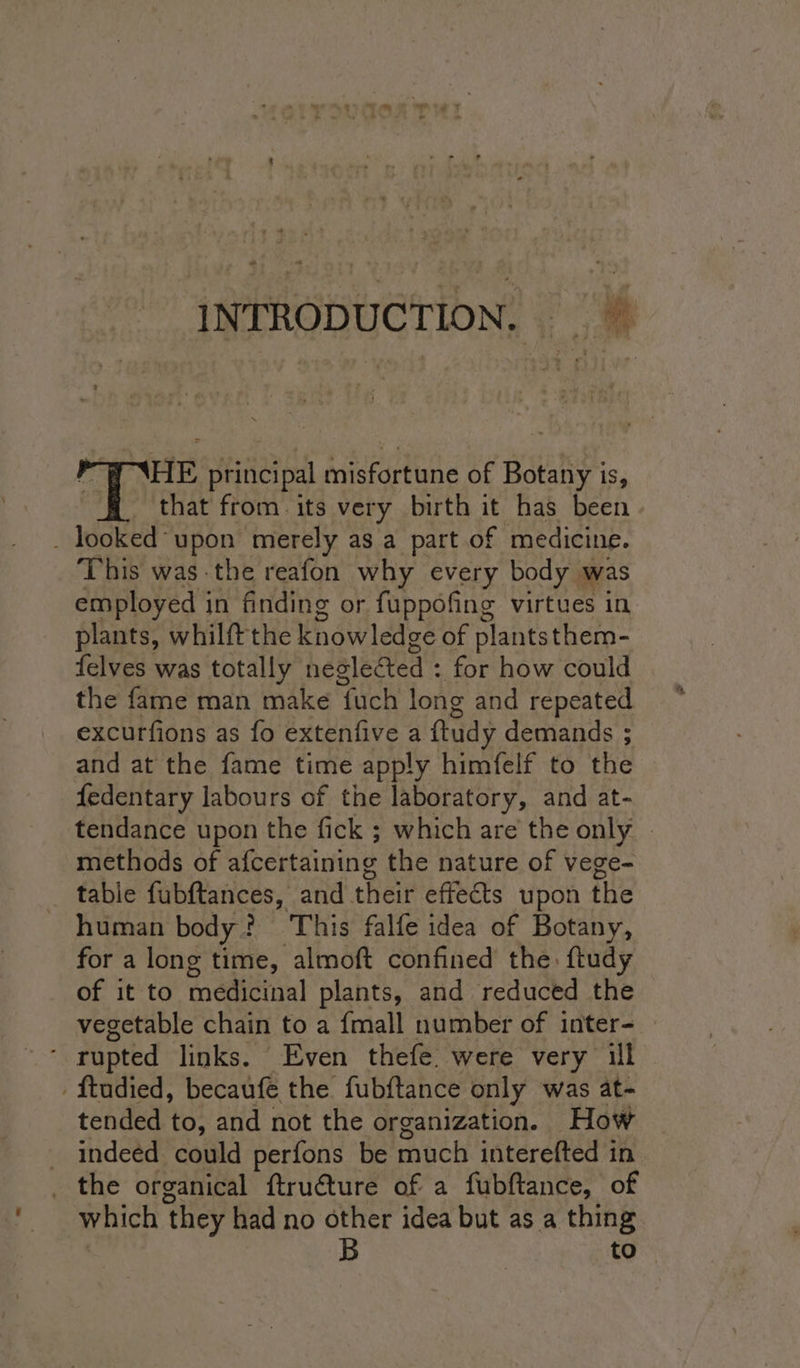 INTRODUCTION. &gt; HE principal misfortune of Boahe: iS, that from. its very birth it has been _ looked upon merely as a part of medicine. This was -the reafon why every body was employed in finding or fuppofing virtues in plants, whilft the knowledge of plantsthem- felves was totally neglected : for how could the fame man make {uch long and repeated excurfions as fo extenfive a ftudy demands ; and at the fame time apply himfelf to the fedentary labours of the laboratory, and at- tendance upon the fick ; which are the only. - methods of afcertaining the nature of vege- tabie fubftances, and their effects upon the human body ? This falfe idea of Botany, for a long time, almoft confined the: ftudy of it to medicinal plants, and reduced the vegetable chain to a {mall number of inter- rupted links. Even thefe. were very ill ftudied, becaufe the fubftance only was at- tended to, and not the organization. How _ indeed could perfons be much interefted in _ the organical ftru€ture of a fubftance, of which ‘they had no other idea but as a thing B to