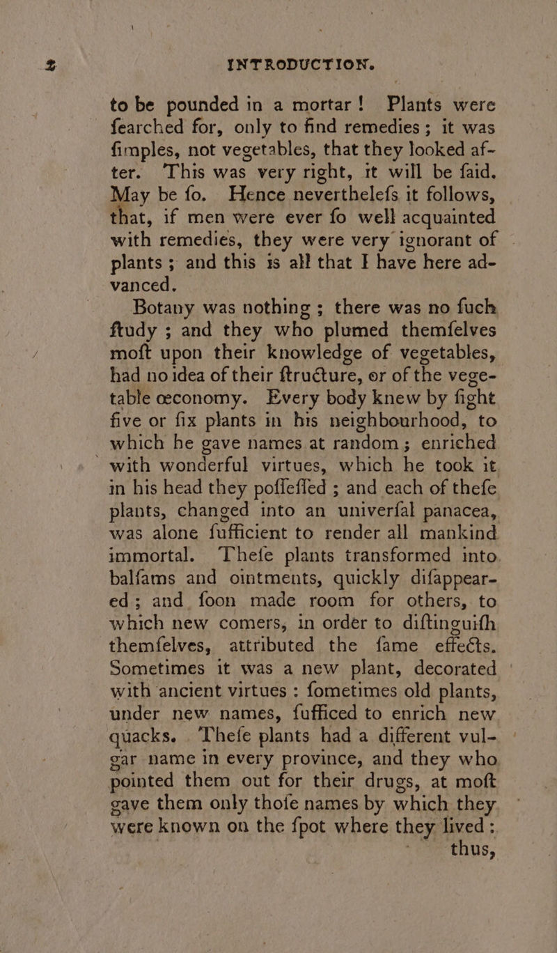 to be pounded in a mortar! Plants were fearched for, only to find remedies ; it was fimples, not vegetables, that they looked af- ter. This was very right, tt will be faid. May be fo. Hence neverthelefs it follows, that, if men were ever fo well acquainted with remedies, they were very ignorant of - plants ; and this 1s all that I have here ad- vanced, Botany was nothing ; there was no fuch ftudy ; and they who plumed themfelves moft upon their knowledge of vegetables, had no idea of their ftrucure, or of the vege- table ceconomy. Every body knew by fight five or fix plants in his neighbourhood, to which he gave names at eandoen 3 iPetted SaeR Onee rut virtues, which he took it in his head they pofleffed ; and each of thefe plants, changed into an univerfal panacea, was alone fufficient to render all mankind immortal. ‘Thefe plants transformed into. balfams and ointments, quickly difappear- ed; and foon made room for others, to which new comers, in order to diftinguith themfelves, attributed the fame effects. Sometimes it was a new plant, decorated with ancient virtues : fometimes old plants, under new names, fufficed to enrich new quacks. . Thete plants had a different vul- gar name in every province, and they who pointed them out for their drugs, at moft gave them only thoie names by which they were known on the fpot where they lived : ‘thus,