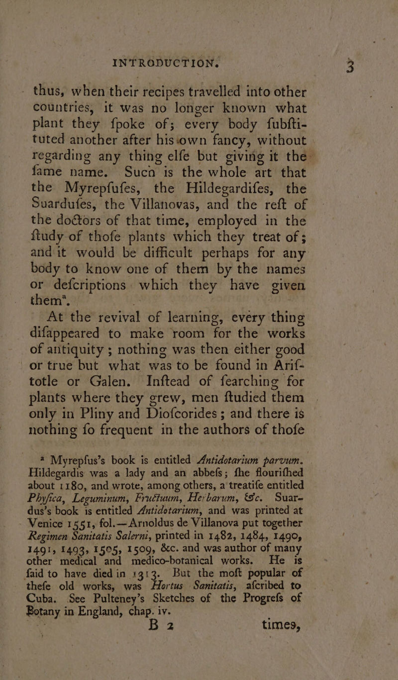 _ thus, when their recipes travelled into other countries, it was no longer known what plant they {poke of; every body fubfti- tuted another after histcown fancy, without regarding any thing elfe but giving it the— fame name. Sucn is the whole art that the Myrepfufes, the Hildegardifes, the Suardufes, the Villanovas, and the reft of the doctors of that time, employed in the ftudy of thofe plants which they treat of ; and it would be difficult perhaps for any body to know one of them by the names or defcriptions. which they have given them’, “4 | At the revival of learning, every thing difappeared to make room for the works of antiquity ; nothing was then either good or true but what was to be found in Arif- totle or Galen. Inftead of fearching for plants where they grew, men ftudied them only in Pliny and Diofcorides ; and there is nothing fo frequent in the authors of thofe @ Myrepfus’s book is entitled Antidotarium parvum. Hildegardis was a lady and an abbefs; fhe flourifhed about 1180, and wrote, among others, a treatife entitled Phyfica, Leguminum, Frudtuum, Herbarum, Sc. Suar- dus’s book is entitled Antidotarium, and was printed at Venice 1551, fol.—Arnoldus de Villanova put together Regimen Sanitatis Salerni, printed in 1482, 1484, 1490, 1491, 1493, 1505, 1509, &amp;c. and was author of many other medical and medico-botanical works. He is faid to have died in 1313. But the moft popular of thefe old works, was Hortus Sanitatis, afcribed to Cuba. See Pulteney’s Sketches of the Progrefs of Botany in England, chap. iv. ae B 2 times,