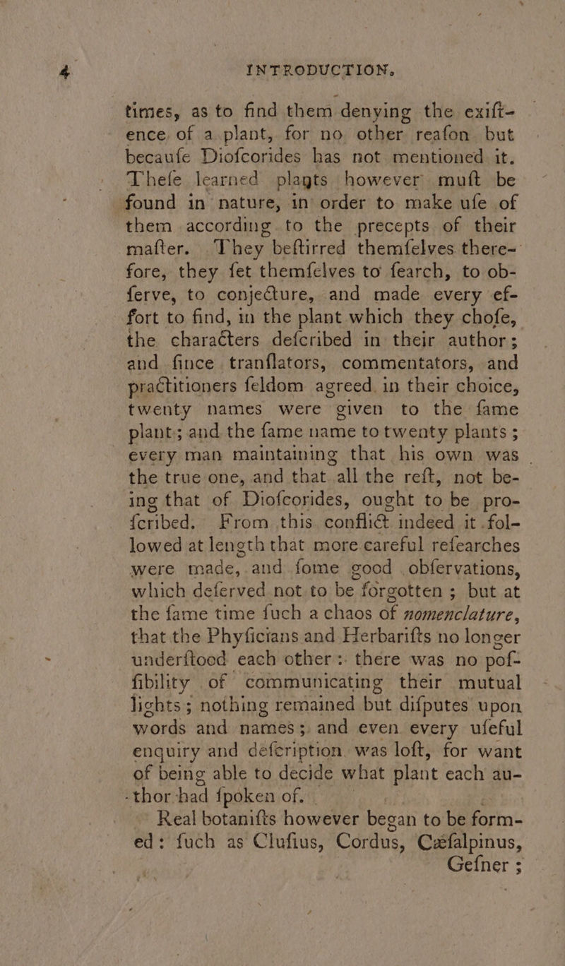 times, as to find them denying the exift- ence of a plant, for no other reafon but becaufe Diofcorides has not mentioned it. Thefe learned plagts however muft be found in nature, in order to make ufe of them according to the precepts of their mafter. .They beftirred themfelves there- fore, they fet themfelves to fearch, to ob- ferve, to conjecture, and made every ef- fort to find, in the plant which they chofe, the cleuraevens def{cribed in their author; and fince tranflators, commentators, and practitioners feldom agreed. in their choice, twenty names were given to the fame plant; and the fame name to twenty plants ; every man maintaining that his own was | the true one, and that wall the reft, not. be- ing that of Diofcorides, ought to be pro- {eribed: *: Brom, this. conflict, indeed at -fol-- lowed at length that more careful refearches were made, and fome good . obfervations, which deferved not to be forgotten ; but at the fame time fuch a chaos of nomenclature, that the Phyficians and Herbarifts no longer underitoed each other: there was no pof- fibility of communicating their mutual lights; nothing remained but difputes upon words and names; and even every ufeful enguiry and defeription. was loft, for want of being able to decide what plant each au- -thor had {poken of. ~~ Real botanifts however began to be ein’ ed : fuch as Clufius, Cordus, C2falpinus, Gefner ;