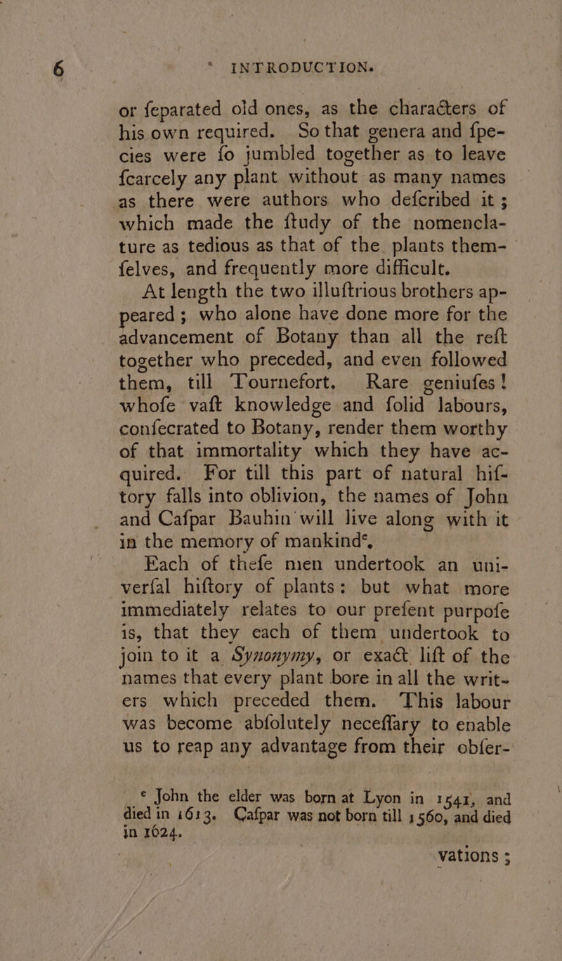 or feparated old ones, as the characters of his own required. Sothat genera and {pe- cies were fo jumbled together as to leave {carcely any plant without as many names as there were authors who defcribed it ; which made the ftudy of the nomencla- ture as tedious as that of the plants them- felves, and frequently more difficult. At length the two illuftrious brothers ap- peared ; who alone have done more for the advancement of Botany than all the reft together who preceded, and even followed them, till Tournefort, Rare geniufes! whofe vaft knowledge and folid labours, confecrated to Botany, render them worthy of that immortality which they have ac- quired. For till this part of natural hif- tory falls into oblivion, the names of John and Cafpar Bauhin will live along with it in the memory of mankind*, Each of thefe nien undertook an uni- verfal hiftory of plants: but what more immediately relates to our prefent purpofe is, that they each of them undertook to join to it a Syzonymy, or exact lift of the names that every plant bore in all the writ- ers which preceded them. This labour was become abfolutely neceflary to enable us to reap any advantage from their obfer- __ © John the elder was born at Lyon in 1541, and died in 1613. Cafpar was not born till 5560, and died in 1024. vations ;