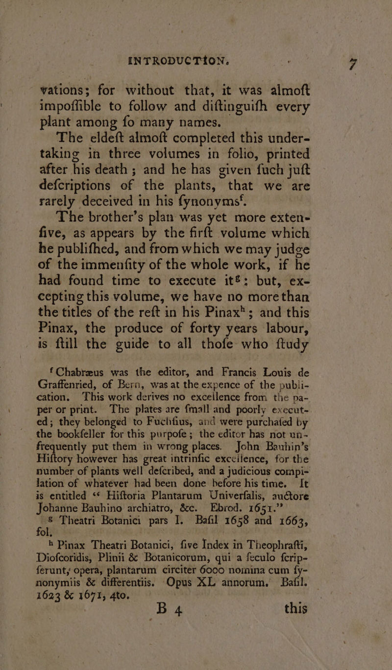 vations; for without that, it was almoft impoffible to follow and diftinguifh every plant among fo many names. The eldeft almoft completed this under- taking in three volumes in folio, printed after his death ; and he has given fuch juft defcriptions of the plants, that we are rarely deceived in his fynonyms*. The brother’s plan was yet more exten- five, as appears by the firft volume which he publifhed, and from which we may judge of the immenfity of the whole work, if he had found time to execute it®: but, ex- cepting this volume, we have no morethan the titles of the reft in his Pinax®; and this Pinax, the produce of forty years labour, is {till the guide to all thofe who ftudy f Chabreus was the editor, and Francis Louis de Graffenried, of Bern, was at the expence of the publi- cation. This work derives no excellence from the pa- per or print. The plates are {mall and poorly execut- ed; they belonged to Fuchtius, and were purchafed by the bookfeller for this purpofe ; the editor has not un- frequently put them in wrong places. John Bauhin’s Hiftory however has great intrinfic exccilence, for the lation of whatever had been done before his time. It is entitled ‘* Hiftoria Plantarum Univerfalis, auctore Johanne Bauhino archiatro, &amp;c. Ebrod. 1651.” TO 4 h Pinax Theatri Botanici, five Index in Theophrafti, Diofcoridis, Plinii &amp; Botanicorum, qui a feculo fcrip- ferunt, opera, plantarum circiter 6000 nomina cum fy- nonymiis &amp; differentiis. Opus XL annorum. Bafil. 1623 &amp; 1671, 4to. : | 13 eae this a 3