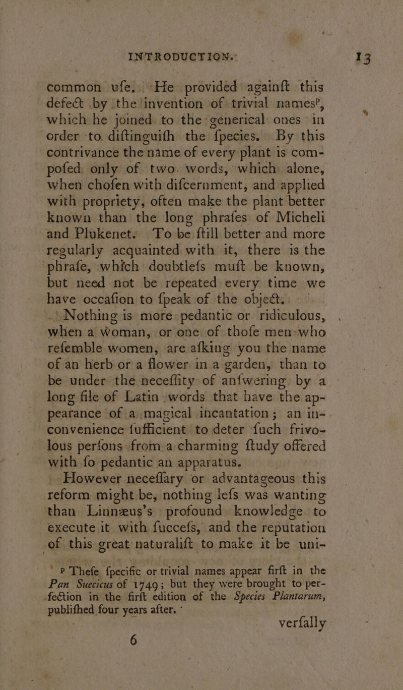 common ufe. He provided againft this defect by the !invention of: trivial: names’, which he joined. to the generical ones in order to. diftinguifh the fpecies. By this contrivance the name of every plant is com- pofed. only of two. words, which: alone, when chofen with difcernment, and applied with propriety, often make the plant better known than the long phrafes of Micheli and Plukenet. To be ftill better and more regularly acquainted with it, there is the phrafe, which doubtlefs spilt be known, but need not be repeated every time we have occafion to {peak of the objed.. ’ Nothing is more pedantic or ridiculous, wehien 6 Qatar) or one of thofe men-who refemble women, are afking you the name of an herb or a flower in a garden, than to be under the neceffity of anfwering by a long file of Latin .words that have the ap- pearance of a magical incantation; an in- convenience fufficient to deter fuch frivo- lous perfons from a charming ftudy offered with fo pedantic an apparatus. However neceflary or advantageous this reform might be, nothing lefs was wanting than Linneus’ S profound knowledge to execute it with fuccefs, and the reputation of this great naturalift to make it be uni- ‘Pp ful foeciffc or trivial names appear firft in the Pan Suecicus of 1449; but they were brought to per- -feGtion in the firft edition of the Species Plantarum, publifhed four years after. 7 verfally 6