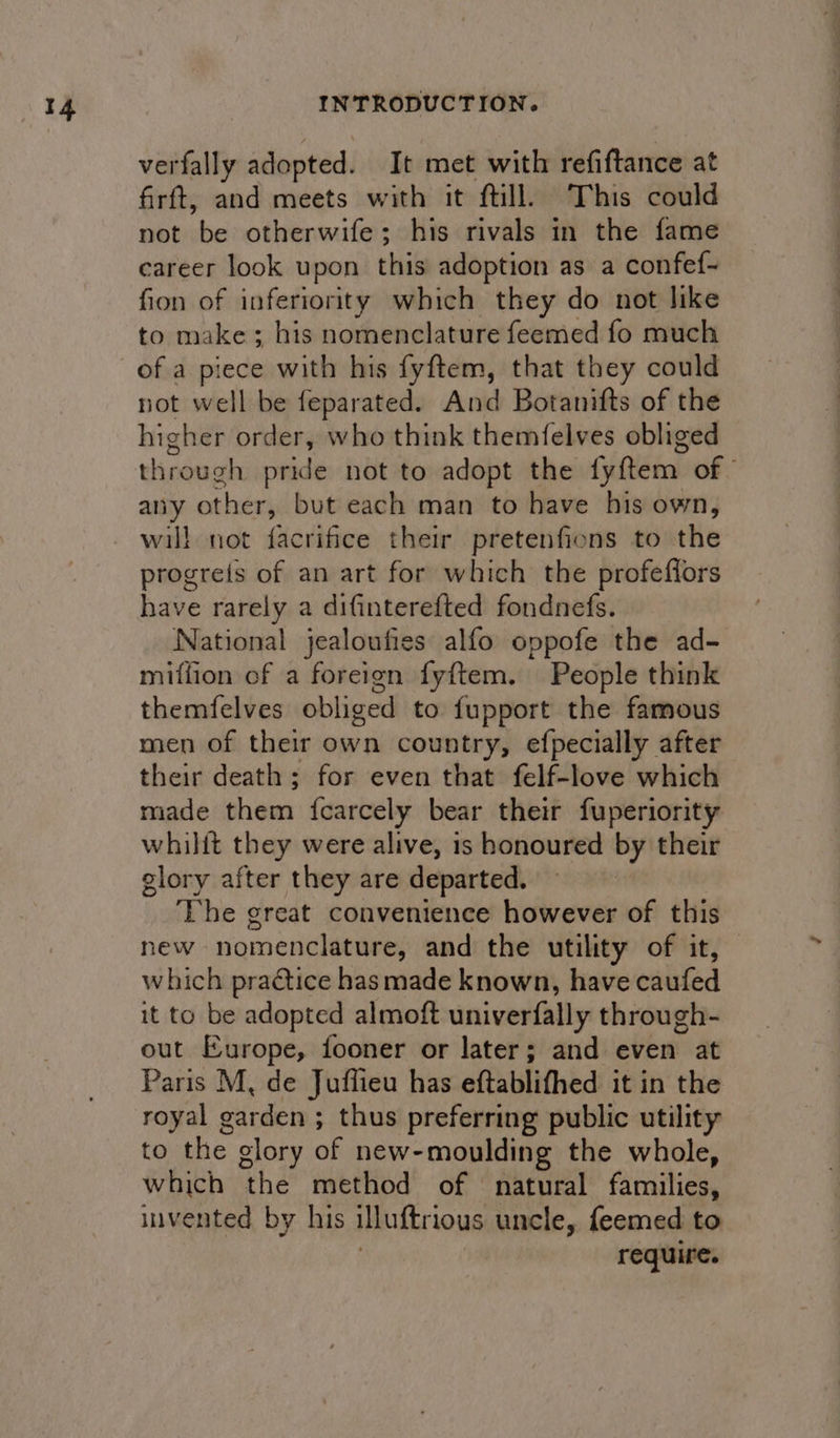 verfally adopted. It met with refiftance at firft, and meets with it ftill. This could not be otherwife; his rivals in the fame career look upon this adoption as a confef- fion of inferiority which they do not like to make; his nomenclature feemed fo much of a piece with his fyftem, that they could not well be feparated. And Botanifts of the higher order, who think themfelves obliged through pride not to adopt the fyftem of” any other, but each man to have his own, will not facrifice their pretenfions to the progreis of an art for which the profeflors have rarely a difinterefted fondnefs. National jealoufies alfo oppofe the ad- miffion of a foreign fyftem. People think themfelves obliged to fupport the famous men of their own country, efpecially after their death ; for even that felf-love which made them {carcely bear their fuperiority whilit they were alive, is honoured by their glory after they are departed. ‘The great convenience however of this new nomenclature, and the utility of it, which practice has made known, have caufed it to be adopted almoft univerfally through- out Europe, fooner or later; and even at Paris M, de Juffieu has eftablifhed it in the royal garden ; thus preferring public utility to the glory of new-moulding the whole, which the method of natural families, invented by his illuftrious uncle, feemed to : require.