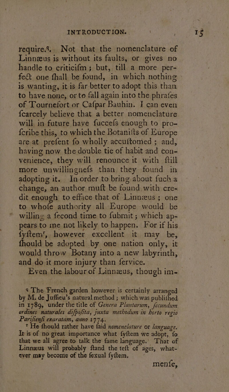 require... Not that the nomenclature of Linnzus is without its faults, or gives no handle to criticifm ; but, till a more per- fect one fhall be found, in which nothing is wanting, it is far better to adopt this than to have none, or to fall again into the phrafes of Tournefort or Cafpar Bauhin. I can even {carcely believe that a better nomenclature will in future have fuccefs enough to pro- {cribe this, to which the Botanitts of Europe are at prefent fo wholly accuitomed ; and, having now the double tie of habit and con- venience, they will renounce it with {till more unwillingnefs than they found in adopting it. In order to bring about fucha change, an author muft be found with cre- dit enough to efface that of Linnzeus ; one to whofe authority all Europe would be willing a fecond time to fubmit ; which ap- pears to me not likely to happen. For if his fyftem’, however excellent it may be, fhould be adopted by one nation only, it would throw Botany into a new labyrinth, and do it more injury than fervice. by M. de Juffieu’s natural method ; which was publifhed in 1789, under the title of Genera Plantarum, fecundum ordines naturales difpofita, juxta methodum in berto regio Parifienfi exaratam, anno 1774. * He fhould rather have faid nomenclature or language. It is of no great importance what fyftem we adopt, fo that we all agree to talk the fame language.’ That of Linnzus will probably ftand the teft of ages, what- ever may become of the fexual fyftem, menfe,