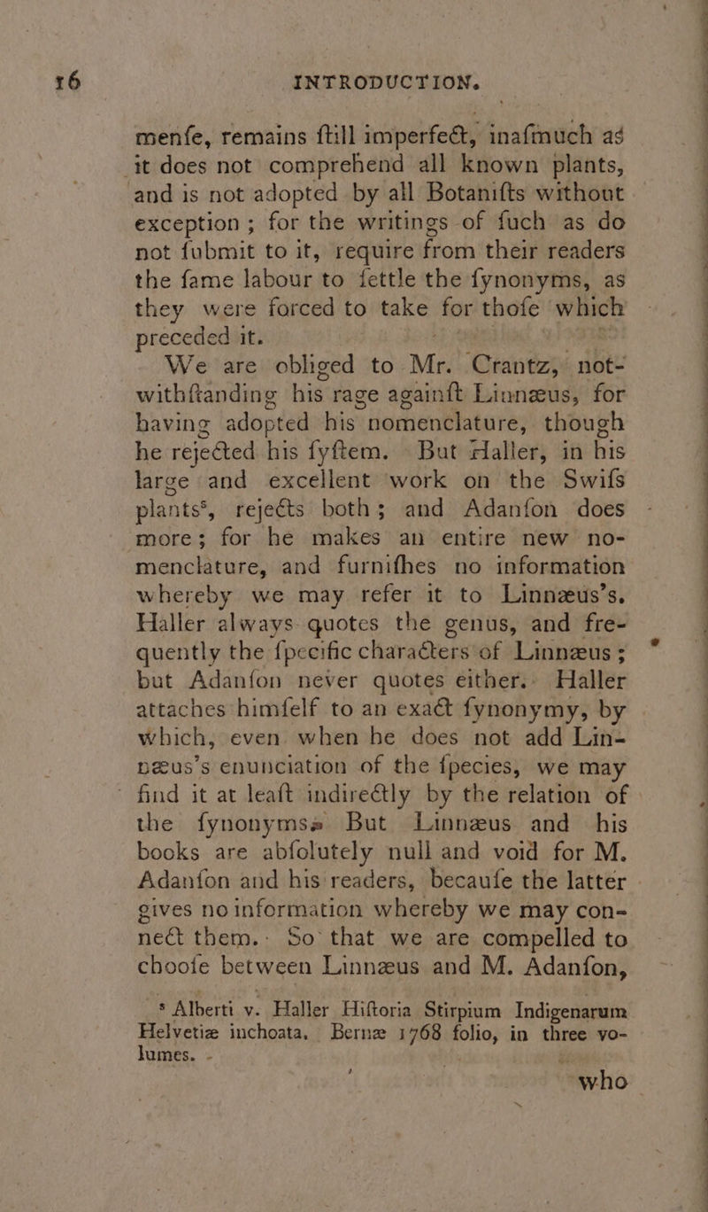 menfe, remains {till imperfect, inafmuch ag exception ; for the writings of fuch as do not fubmit to it, require from their readers the fame labour to fettle the fynonyms, as they were forced to take for thofe which preceded it. We are obliged to Mr. ‘Crantz, not- withftanding his rage again{t Linneus, for having adopted his nomenclature, though he rejected his fyftem. But edaller, in his large and excellent work on the Swifs plants®, rejects both; and Adanfon does more; for he makes an entire new no- whereby we may refer it to Linnzus’s. Haller always quotes the genus, and fre- quently the {pecific characters of Linnzus; but Adanfon never quotes either. Haller attaches himfelf to an exaé&amp; fynonymy, by which, even when he does not add Lin- peus’s enunciation of the {pecies, we may the fynonymss But Linneus and his books are abfolutely null and void for M. gives no information whereby we may con- net them.- So that we are compelled to choote between Linnzeus and M. Adanfon, ® Alberti v. Haller Hiftoria Stirpium Indigenarum Helvetiz inchoata, Bernz 1768 folio, in three vo- lumes. . , ees se ee ee ee ee ee ee ee ee