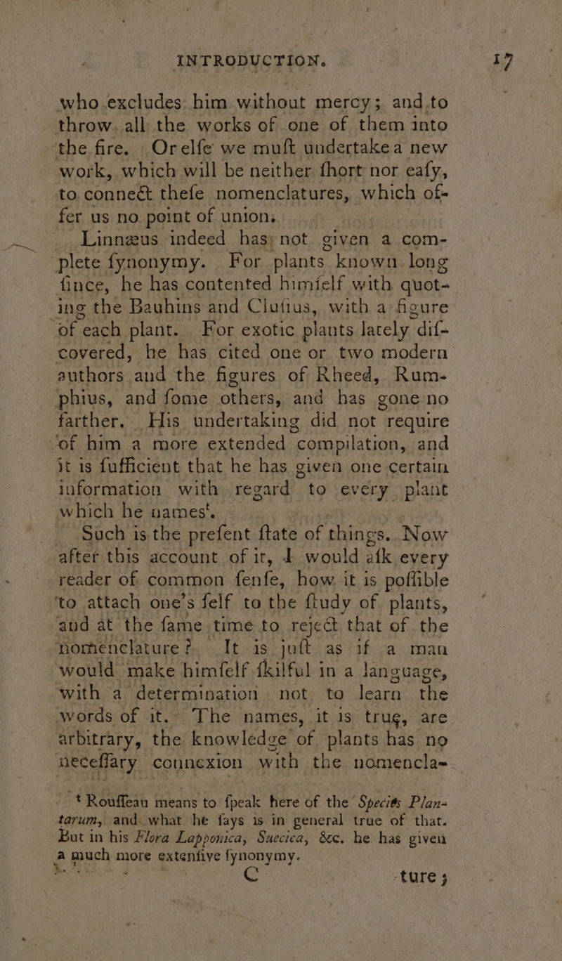 who excludes: him without mercy; and.to throw. all the works of one of them into the fire. Orelfe we muft undertakea new work, which will be neither fhort nor eafy, to. connect thefe nomenclatures, which of- fer us no point of union, - Linnaeus indeed has» not given a com- plete fynonymy. For plants. known long fince, he has contented himielf with quot- ing Ae Bayhins and Clofius, with a figure “of each plant. For exotic plants lately | dif- covered, he has cited one or two modern authors and the figures of Rheed, Rum- phius, and fome oehetas and has gone-no farther. His undertaking did not require ‘of him a more extended “compilation, and it is fufficient that he has given one certain information with regard to every plant which he names‘. - Such is the prefent ftate of things. Now after this account of it, £ would afk every reader of common tenia: how. it is poflible ‘to attach one’s felf to the fludy of plants, and at the fame time to reject ‘that of the nomenclature? It is juft as if a man would make himfelf {kilful in a language, with a determination. not. to uh tire words of it. The names, it is trug, are arbitrary, the knowledge of plants has no ~t Rouffean means to {peak here of the“ Specits Plan- tarum, and. what he fays is in general true of that. But in his Flora Lapponica, Suecica, &amp;c. he has given 28 much more extenfive fynonymy. , | -ture ;