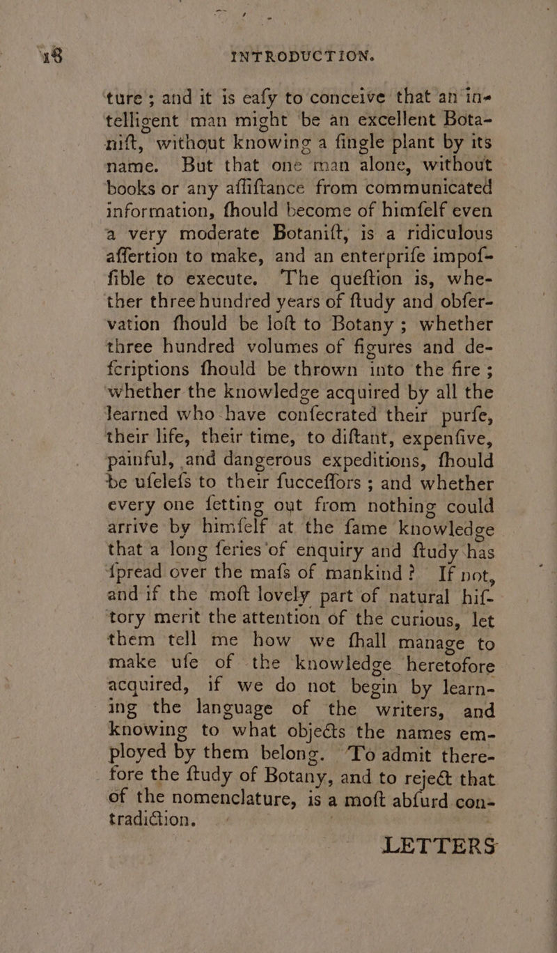 -~~ ture 3 and it is eafy to conceive that an in- telligent man might be an excellent Bota- mift, without knowing a fingle plant by its name. But that one man alone, without books or any afliftance from communicated information, fhould become of himfelf even a very moderate Botanift, is a ridiculous affertion to make, and an enterprife impof- fible to execute. The queftion is, whe- ther three hundred years of ftudy and obfer- vation fhould be loft to Botany ; whether three hundred volumes of figures and de- fcriptions fhould be thrown into the fire ; learned who-have confecrated their purfe, painful, and dangerous expeditions, fhould be ufelefs to their fucceffors ; and whether every one {fetting out from nothing could arrive by himfelf at the fame knowledge that a long feries‘of enquiry and ftudy has fpread over the mafs of mankind? If not, and if the moft lovely part of natural hif- tory merit the attention of the curious, let them tell me how we {hall manage to make ufe of the knowledge heretofore acquired, if we do not begin by learn- knowing to what objeéts the names em- ployed by them belong. ‘To admit there- fore the ftudy of Botany, and to rejeé&amp; that tradition. — » LETTERS