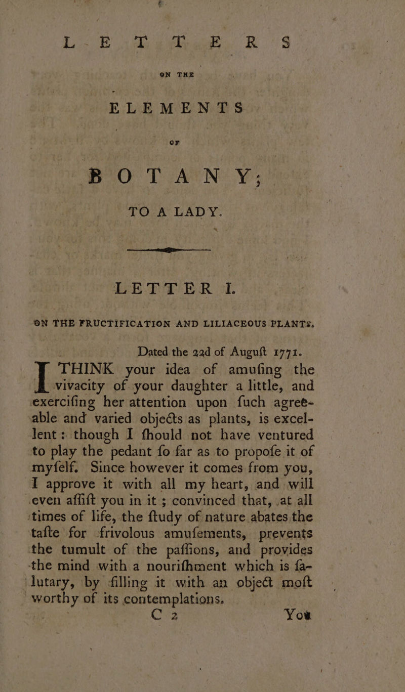 LL? jive. RS ELEMENTS oO Ls Ae Nie Yr, TO A LADY. PE DT ER ok. ON THE FRUCTIFICATION AND LILIACEOUS PLANTS. Dated the 22d of Augnft 1771. THINK your idea of amufing the Hf vivacity of your daughter a little, and exercifing her attention upon fuch agret- able and varied objects as plants, is excel- Jent : though I fhould not have ventured to play the pedant fo far as to propofe it of myfelf. Since however it comes from you, I approve it with all my heart, and will even affift you in it ; convinced that, ,at all ‘times of life, the ftudy of nature abates the tafte for -frivolous amufements, prevents the tumult of the paffions, and provides the mind with a nourifhment which is fa- dutary, by filling it with an obje&amp; moft worthy of its contemplations, ip Cs You