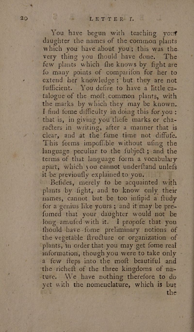 i You have begun with teaching yout daughter the names of the common plants which you have about you; this was the. very thing you fhould have done. The few plants which fhe knows by fight are fo many points of comparifon for. ‘her to extend her knowledge: but they are not fufficient. | You defire to have a fittle ca- talogue of the moft common plants, with the marks by which they may be known, I find fome difficulty i in doing this for.you: racters in writing, after a manner that is clear, and .at the fame time not diffufe. terms of that language form a vocabulary apart, which you “edniwot underftand unlefs it be previoufly explainedto you. Befides, merely to be acquainted with plants by fight, and to know only their names, Cannot’ but be too infipid a ftudy for a genius like yours ; and it may be pre- fumed that your daughter would not be long amufed with it. I propofe that you fhould shave--fome preliminary noticns of » the vegetable ftru€ture or organization of information, though you were to take only . + o e . yet with the nomenclature, which is but the