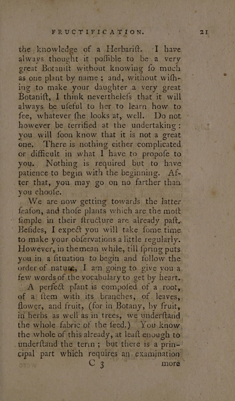the knowledge of a Herbarift.. -I have always thoucht it pofhble to be a very great Bat awit without knowing fo much as one plant by name; and, without with- ing to make your daughter a very great Botanift, I think neverthelefs that it will always be ufeful to her to learn how. to fee, whatever fhe looks at, well. Do not however be terrified: at the undertaking : you will foon know. that it is nota creat one, There is nothing either ‘complicated or difficult in what Ep have to propofe to you. Nothing is required but to have patience to begin with the beginning. Af- ter that, you may go on no farther than you ehadte. We are now getting towards the latter feafon, and thofe plants which are the mott fimple in their ftructure are already paft. ' Befides, I expect you will take fome time to make your obfervations a little regularly. However, in themean while, till {pring puts you in a fituation to begin and fol ae the order of natum, [ am going to give you'a few words of the vocabulary to get by heart. A perfect plant is compoted of a root, flower, and fruit, (for in Botany, by fruit, the whole of this already, at leaft enough to opal part which requires an €xamjnation