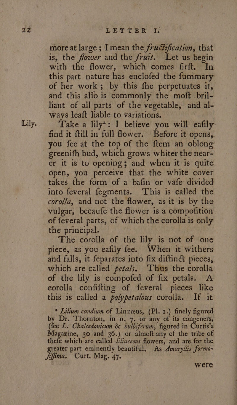 22z Lily. LETTER 1% more at large ; I mean the frudfification, that is, the flower and the fruit. Let us begin with the flower, which comes firft. In this part nature has enclofed the fummary of her work; by this fhe perpetuates it, and this alfo is commonly the moft bril- liant of all parts of the vegetable, and al- © ways leaft liable to variations. : Take a lily*: I believe you will eafily find it ftill in full flower. Before it opens, you fee at the top of the ftem an oblong greenifh bud, which grows whiter the near- er it is to openings and when it is quite Open, you perceive that the white cover takes the form of a bafin or vafe divided into feveral fegments. This is called the corolla, and not the flower, as it is by the vulgar, becaufe the flower is a compofition of feveral parts, of which the corolla is only the principal. | The corolla of the lily is not of one piece, as you eafily fee. When it withers and falls, it feparates into fix diftin&amp; pieces, which are called peta/s. Thus the corolla of the lily is compofed of fix petals. A corolla confifting of feveral pieces like this is called a polypetalous corolla. If it * Lilium candium of Linneus, (Pl. 1.) finely figured by Dr. Thornton, in n. 7. or any of its congeners, (fee L. Chalcedonicum &amp; bulbiferum, figured in Curtis’s Magazine, 30 and 36.) or almoft any of the tribe of thefe which are called /iiaceous flowers, and are for the greater part eminently beautiful, As Amaryllis formo- Siffima, Curt, Mag. 47. : were