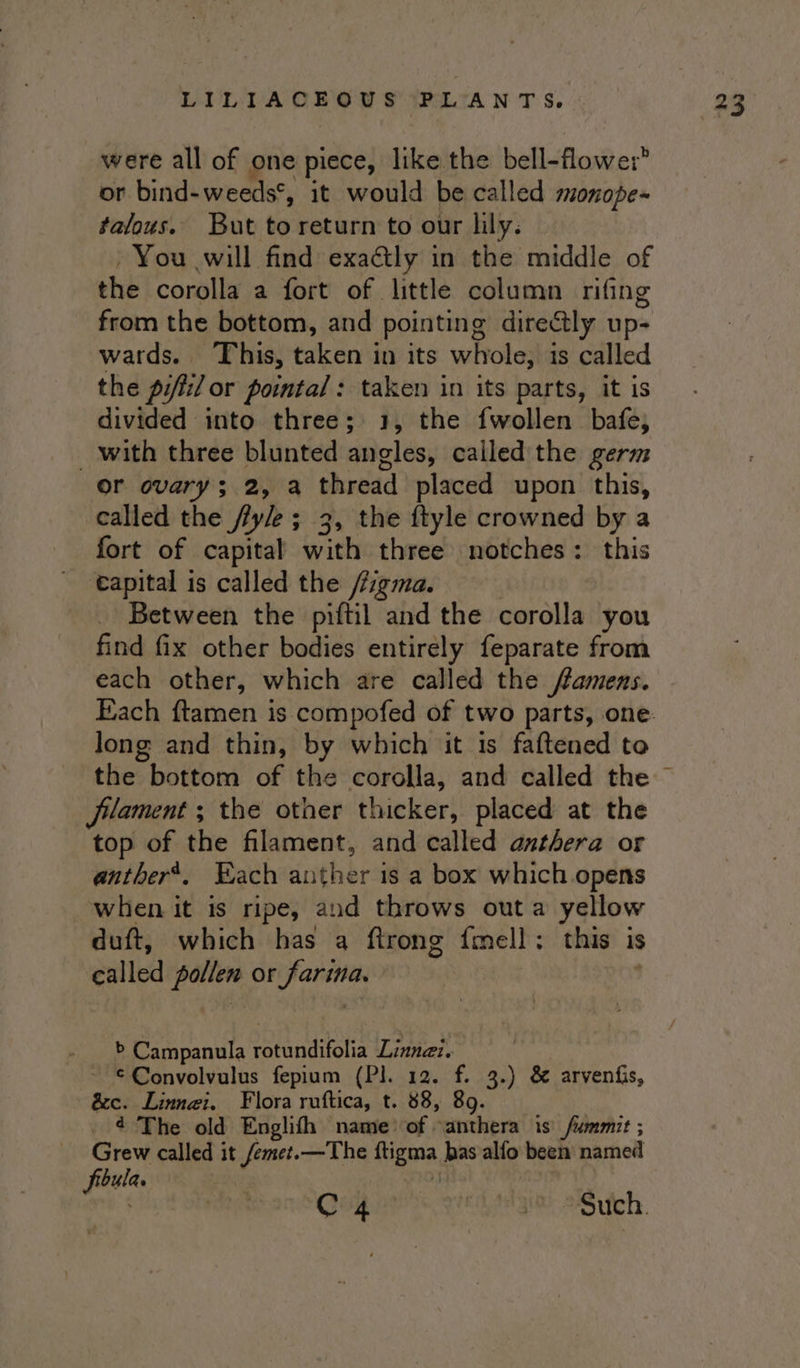 were all of one piece, like the bell-flowe: or bind-weeds*, it would be called monope~ falous. But toreturn to our lily. - You will find exactly in the middle of the corolla a fort of little column rifing from the bottom, and pointing directly up- wards. This, taken in its whole, is called the pifti/ or pointa/: taken in its parts, it is divided into three; 1, the {wollen bafe, _ with three blunted angles, called the germ or ovary; 2, a thread placed upon this, called the fy/e ; 3, the ftyle crowned by a fort of capital with three notches: this capital is called the /figma. Between the piftil and the corolla you find fix other bodies entirely feparate from each other, which are called the flamens. Each ftamen is compofed of two parts, one: long and thin, by which it is faftened to the bottom of the corolla, and called the Jilament ; the other thicker, placed at the top of the filament, and called anthera or anther’, Each auther is a box which opens when it is ripe, and throws out a yellow duft, which has a ftrong {mell: this is called pollen or farina. &gt; Campanula rotundifolia Linnaz. €Convolvulus fepium (Pl. 12. f. 3.) &amp; arvenfis, &amp;c. Linngi. Flora ruftica, t. 88, 89. . 4 The old Englifh name of -anthera is fummit ; Grew called it femet.—The ftigma bas alfo been named bula. mg C4 Va -Sutch.