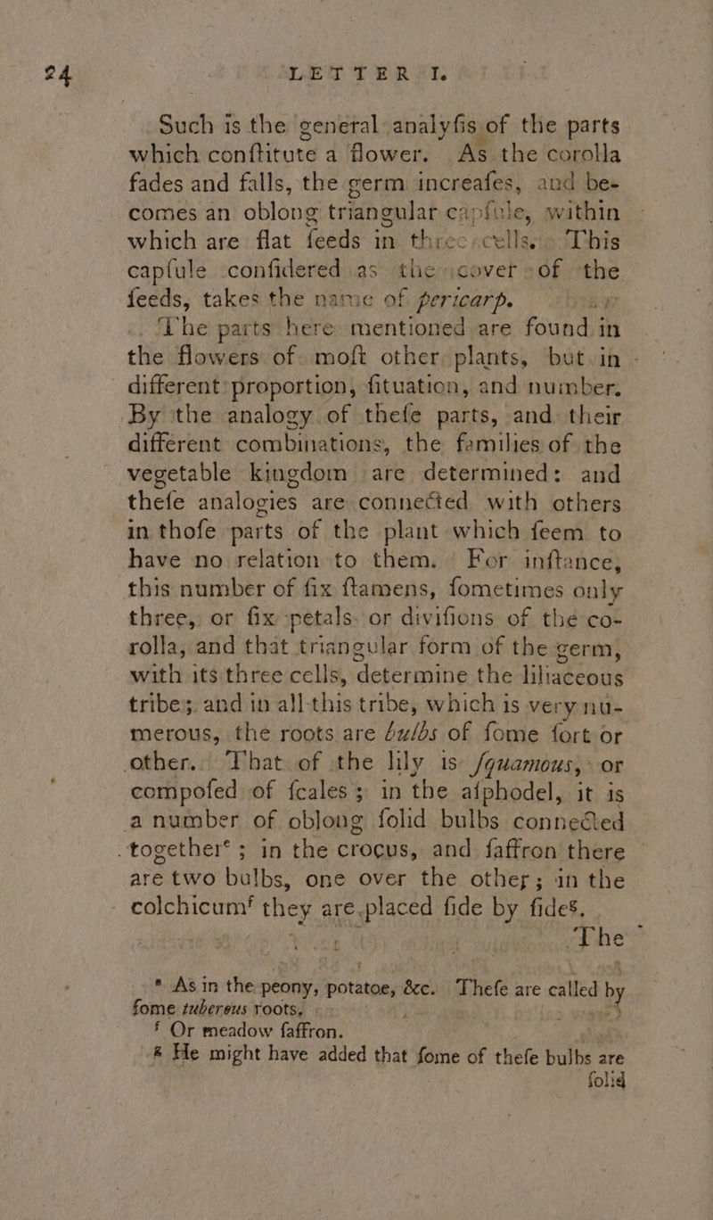 Such is the general analyfis of the parts which conftitute a flower. As the corolla fades and falls, the germ increafes, and be- comes an oblong triangular c capfule, wathin which are flat feeds in. threc «cellseie ‘This captule .confidered as the icover Of the feeds, takes the name of pericarp. r The parts here mentioned are found i in. the flowers of moft other plants, but in - different: proportion, fituation, and number. By ‘the analogy of thefe parts, and. their different combinations, the families of the vegetable kingdom are determined: and thefe analogies are connected with others in thofe parts of the plant which feem to have no relation to them. For inftance, this number of fix ftamens, fometimes only three, or fix petals. or divifions of thé co- rolla, and that triangular form of the germ, with its three cells, dope retin the liliaceous tribe;. and in all-this tribe, which is very nu- merous, the roots are u/bs of fome fort or compofed of fcales 3 in the alphodel, it is are two bulbs, one over the othey; in the colchicum! they USP AEE fide by fides, ee ) oy. urd ae * Asin the peony, thts écc. Thefe are sits a fome tubereus roots, &gt; § Or meadow faffron. ® He might have added that fome of thefe bulbs are folid