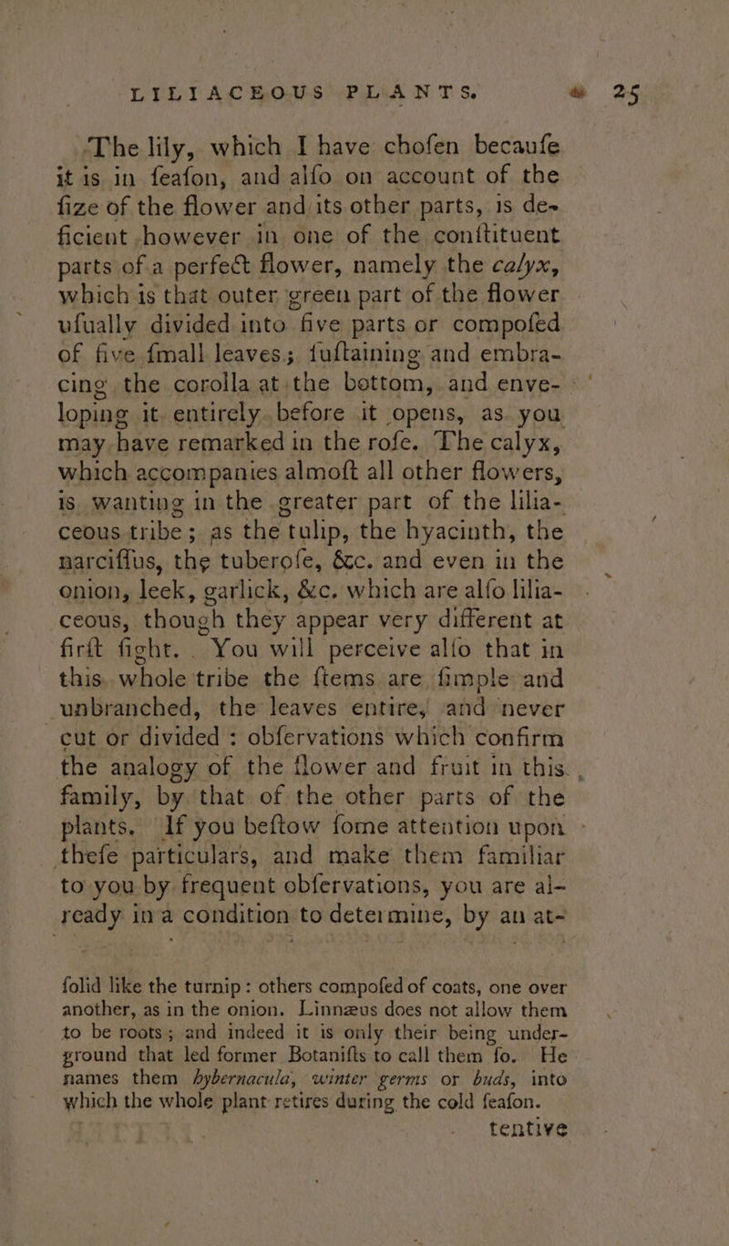 it is in feafon, and alfo on account of the fize of the flower and its other parts, is de- ficient -however in one of the conitituent parts of a perfect flower, namely the calyx, which is that outer green part of the flower ufually divided into “five parts or compofed of five fmall leaves. fuftaining and embra- loping it. entirely. before it opens, as. you which accom pallies almoft all other flowers, ceous tribe ; ses the | tulip, the hyacinth, the narciflus, the tuberofe, &amp;c. and even in the onion, leek, garlick, &amp;c. which are alfo lilia- ceous, though they appear very different at firft fight. . You will perceive alfo that in this.. whole tribe the {tems are fimple and unbranched, the leaves entire, and never cut or divided ; obfervations which confirm family, by that of the other parts of the thefe particulars, and make them familiar to you by frequent obfervations, you are al- ready ina condition to determine, by an at- folid like the turnip: others compofed of coats, one over another, as in the onion. Linnzus does not allow them to be roots; and indeed it is only their being under- ground that led former Botanifts to call them fo. He names them hybernacula, winter germs or buds, into which the whole plant retires during the cold feafon. tentive