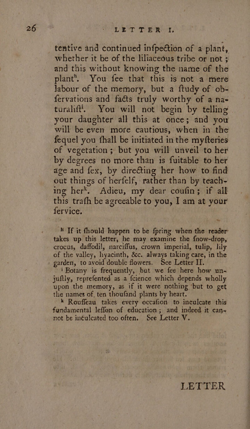 tentive and continued infpeétion of a plant, whether it be of the liliaceous tribe or not ; and this without knowing the name of the plant’. You fee that this is not a mere Jabour of the memory, but a ftudy of ob- fervations and facts truly worthy of a na- turalift. You will not begin by telling | your daughter all this at once; and you will be even more cautious, when in the fequel you fhall be initiated in the myfteries of vegetation; but you will unveil to her by degrees no more than 1s fuitable to her age and fex, by direting her how to find ing her*. Adieu, my dear coufin; if all this trafh be agreeable to you, I am at your a) ‘Tf it fhould happen to be fpring when the reader: takes up this letter, he may examine the fnow-drop, crocus, daffodil, narciffus, crown imperial, tulip, lily of the valley, hyacinth, &amp;c. always taking care, in the garden, to avoid double flowers. See Letter IT. ~ i Botany is frequently, but we fee here how un- juftly, reprefented as.a fcience which depends wholly upon the memory, as if it were nothing “but to get the names of, ten thoufand plants by heart. © Rouffeau takes every occafion to inculcate this not be inéulcated too often. See Letter V. LETTER