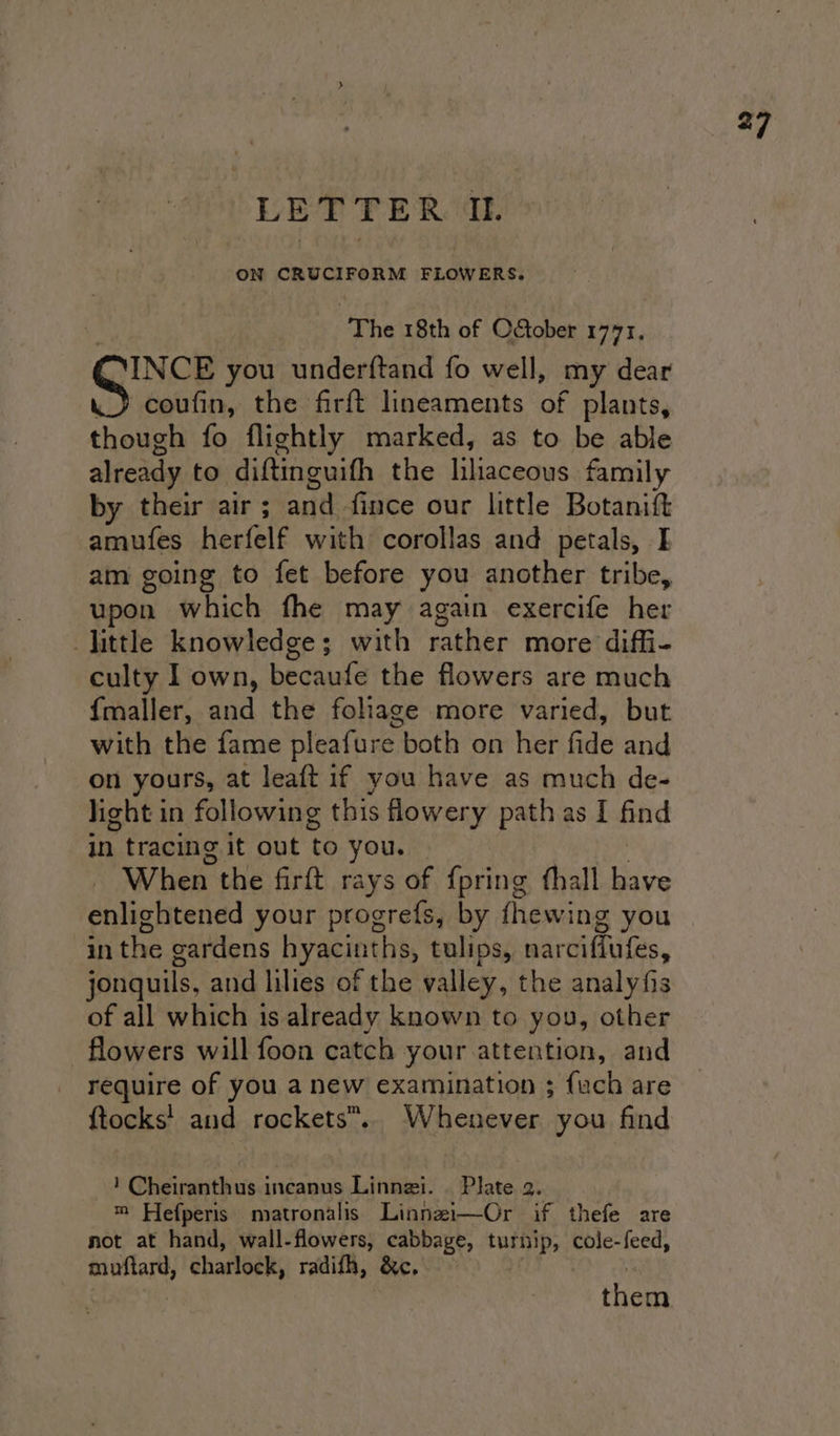 ON CRUCIFORM regu ‘The 18th of October 1771, INCE you underftand fo well, my dear . coufin, the firft lineaments of plants, though fo flightly marked, as to be able already to diftinguifh the lhaceous family by their air ; and fince our little Botanilt amufes herfelf with corollas and petals, E am going to fet before you another tribe, upon which fhe may again exercife her -jittle knowledge; with rather more diffi- culty I own, becaufe the flowers are much {maller, and the foliage more varied, but with the fame pleafure both on her fide and on yours, at leaft if you have as much de- light in following this flowery path as I find in tracing it out to you. — When the firft rays of {pring thall have enlightened your progrefs, by fhewing you in the gardens hyacinths, tulips, narciffufes, jonquils, and lilies of the valley, the analyfis of all which is already known to you, other flowers will foon catch your attention, and require of you anew examination ; {uch are ftocks' and rockets”. Whenever you find ! Cheiranthus incanus Linnei. | Plate 2. ™ Hefperis matronalis Linnzi—Or if thefe are not at hand, wall-flowers, cabbage, turnip, cole-feed, muftard, charlock, radifh, &amp;c,