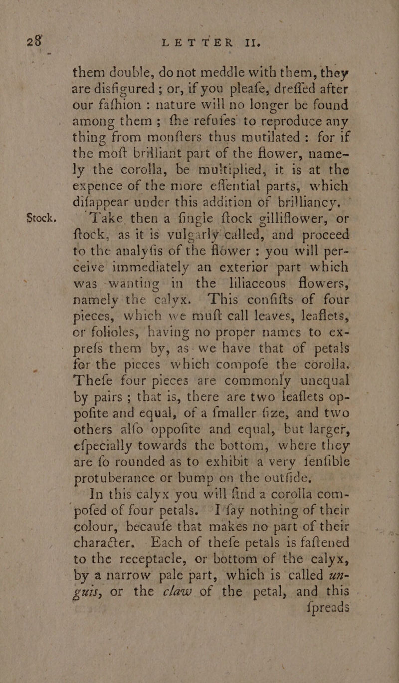 them double, a) not meddle with them , they are disfigured ; or, if you pleafe, dreffed after our fathion ° nature will no longer be found among them; fhe refutes to reproduce any thing From ‘note thus mutilated : for if the i brilliant part of the flower, name-~ ly the corolla, be multiplied, it is at the expence of the more eflential parts, which difappear under this addition of brilliancy. Take then a fingle ftock gillifower, or ftock, as it is vulearly cdlled; and proceed to the analyfis of the Hower : you will per- ceive immediately an exterior part which was wanting in the liliaceous flowers, namely the calyx. This confifts of four pieces, which we mutt call leaves, leaflets, or folioles, having no proper names to ex- fer the pieces which compofe the corolla. Thefe four pieces are commonly unequal by pairs ; that is, there are two leaflets op- pofite and equal, of a fmaller fize, and two others alfo oppofite and equal, but larger, efpecially towards the bottom, where they are fo rounded as to exhibit a very fentible protuberance or bump on the outfide. In this calyx you will find a corolla com- colour, becaufe that makes no part of their character. . Each of thefe petals is faftened to the receptacle, or bottom of the calyx, by a narrow pale part, which is called ua- guis, or the claw of the petal, and this | {preads