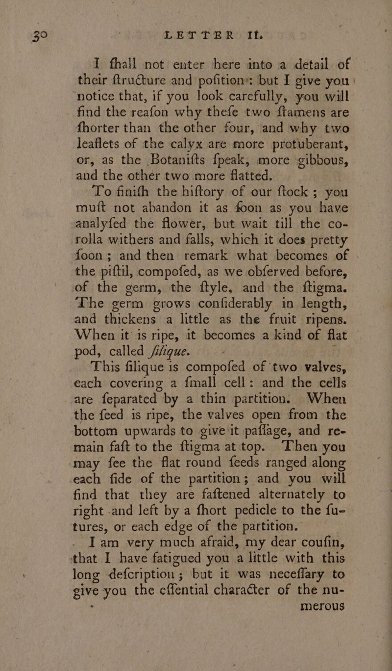 LEW Pe Rest. IT fhall not enter here into a detail of notice that, if you look carefully, you will find the reafon why thefe two ftamens are fhorter than the other four, and why two leaflets of the calyx are more protuberant, or, as the Botanifts fpeak, more gibbous, and the other two more flatted. To finifh the hiftory of our ftock ; you muft not abandon it as foon as you have analyfed the flower, but wait till the co- rolla withers and falls, which it does pretty foon ; and then remark what becomes of the piftil, compofed, as we obferved before, The germ grows confiderably in length, and thickens a little as the fruit ripens. When it is ripe, it becomes a kind of flat pod, called //que. This filique is compofed of ‘two valves: each covering a fmall cell: and the cells are feparated by a thin partition. When the feed is ripe, the valves open from the bottom upwards to give it paflage, and re- main faft to the ftigma at'top. Then you each fide of the partition; and you will find that they are faftened alternately to right .and left by a fhort pedicle to the fu- tures, or each edge of the partition. Iam very much afraid, my dear coufin, long defcription ; ; but it was neceflary to give bale the effential character of the nu- merous