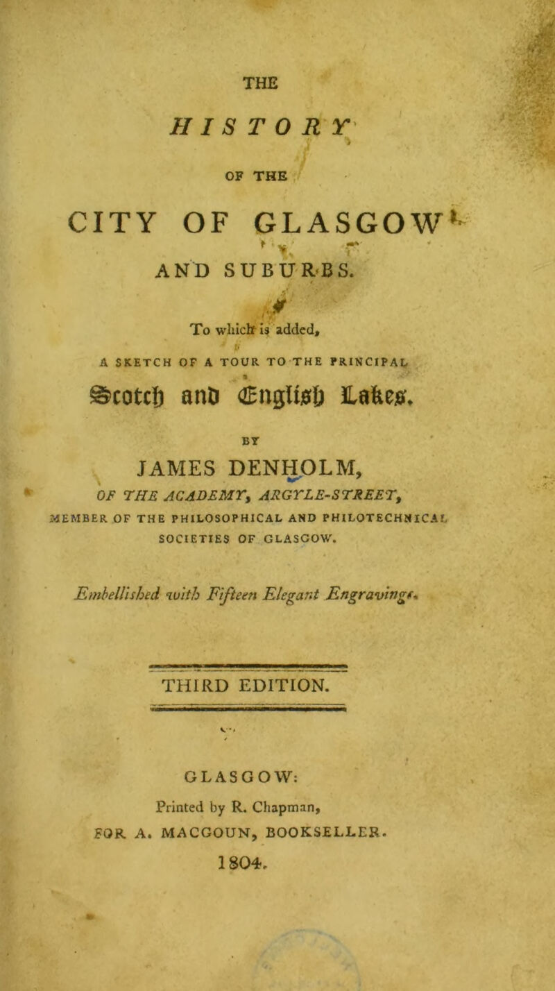 THE H I S T 0 R Y' OF THEv ■ ■f;' CITY OF GLASGOW*- t », AND SUBUR<BS. To whicttU added* P A SKETCH OF A TOUR TO THE PRINCIPAL %. ©cotcj) anD OEnglwD lafew. BT JAMES DENHOLM, 0/^ THE ACADEMT, ARGTLE-STREET, MEMBER OF THE PHILOSOPHICAL AND PHILOTECHNICAL SOCIETIES OF GLASGOW. Embellished with Fifteen Elegant Engravingf* % THIRD EDITION. GLASGOW: Printed by R. Chapman, FOR A. MACGOUN, BOOKSELLER. 1804.