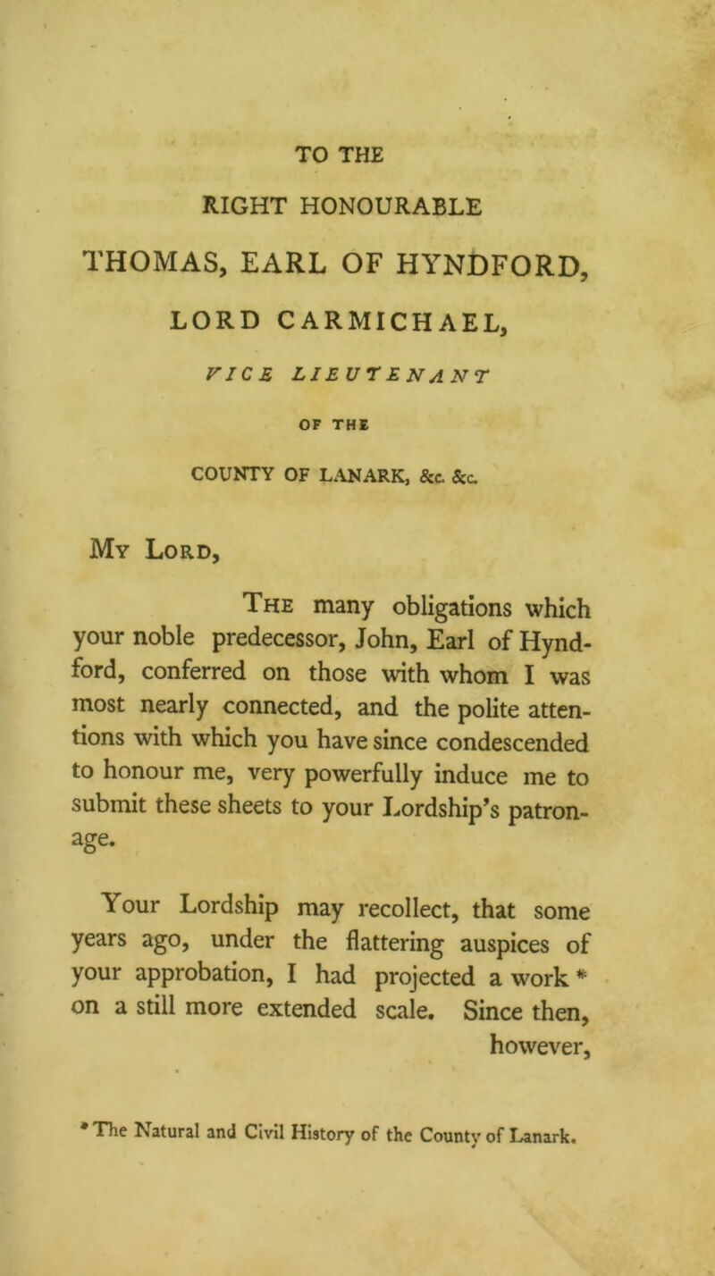 RIGHT HONOURABLE THOMAS, EARL OF HYNDFORD, LORD CARMICHAEL, FJCS LIEUTENANT OF THE COUNTY OF L*\NARK, &c. &c. My Lord, The many obligations which your noble predecessor, John, Earl of Hynd- ford, conferred on those with whom I was most nearly connected, and the polite atten- tions with which you have since condescended to honour me, very powerfully induce me to submit these sheets to your J^ordship’s patron- age. Your Lordship may recollect, that some years ago, under the flattering auspices of your approbation, I had projected a work * on a still more extended scale. Since then, however. •The Natural and CivU History of the County of Lanark.