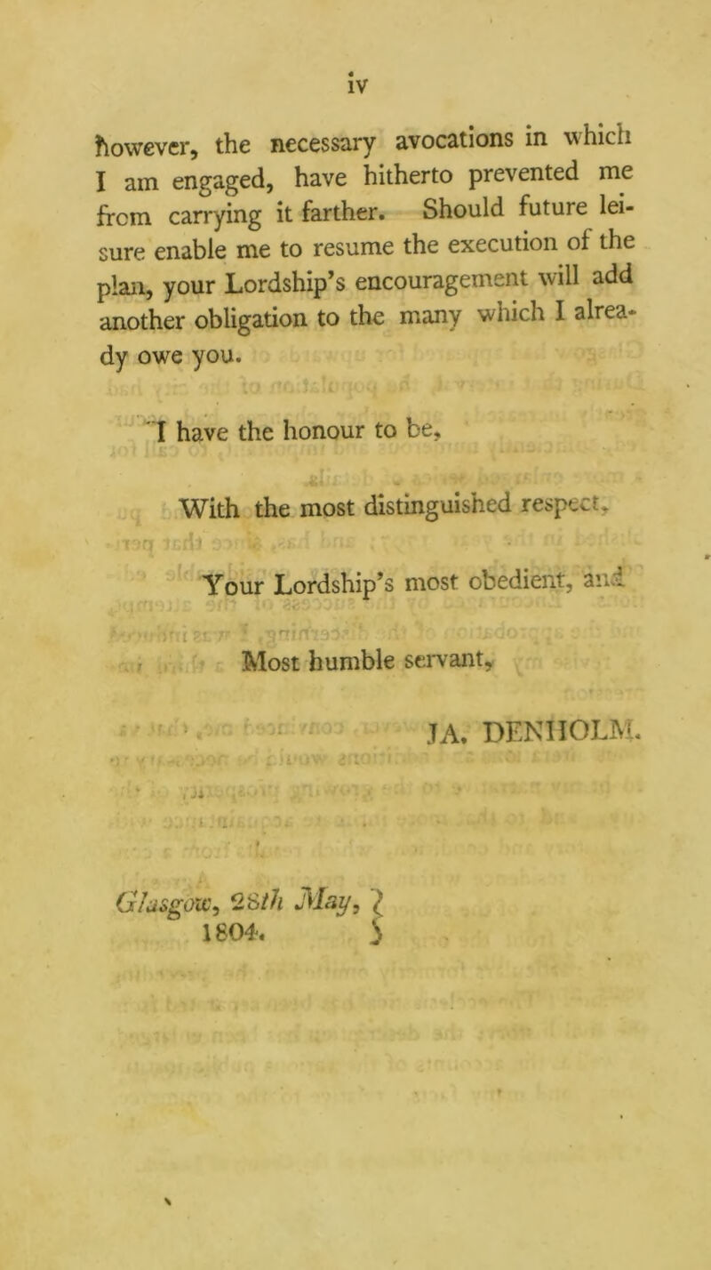 however, the necessary avocations in which I am engaged, have hitherto prevented me from carrying it farther. Should future lei- sure enable me to resume the execution of the plan, your Lordship’s encouragement will add another obligation to the many which I alrea- dy owe you. ‘If '1 have the honour to be, * ..i; ^ With the most distmguished respect, Y6ur Lordship’s most obedient, ani  ; Tl ^ ^ i .1 . • Most humble servant, i - f. ' f ' • JA. DENHOLM. • ) y ' * '.'.‘■'■‘E •' . >1' : ... ■:i .'u .. t G/asgow^ 2Sth Mai/, I 1804. S
