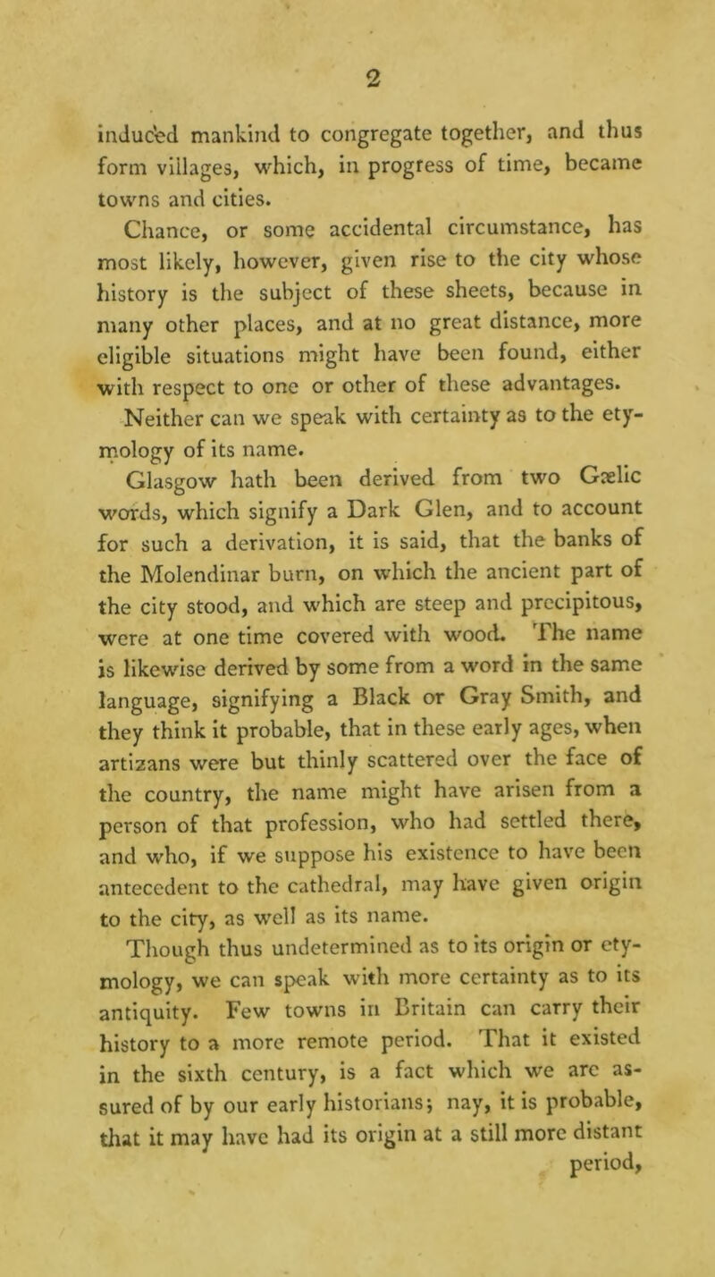 induced mankind to congregate together, and thus form villages, which, in progress of time, became towns and cities. Chance, or some accidental circumstance, has most likely, however, given rise to the city whose history is the subject of these sheets, because in many other places, and at no great distance, more eligible situations might have been found, either with respect to one or other of these advantages. Neither can we speak with certainty as to the ety- rnology of its name. Glasgow hath been derived from two Gxllc words, which signify a Dark Glen, and to account for such a derivation, it is said, that the banks of the Molendinar burn, on which the ancient part of the city stood, and which are steep and precipitous, were at one time covered with wood. The name is likewise derived by some from a word in the same language, signifying a Black or Gray Smith, and they think it probable, that in these early ages, when artizans were but thinly scattered over the face of the country, the name might have arisen from a person of that profession, who had settled there, and who. If we suppose his existence to have been antecedent to the cathedral, may have given origin to the city, as well as its name. Though thus undetermined as to its origin or ety- mology, we can speak with more certainty as to its antiquity. Few towns in Britain can carry their history to a more remote period. That it existed in the sixth century. Is a fact which we arc as- sured of by our early historians; nay, it is probable, that it may have had its origin at a still more distant