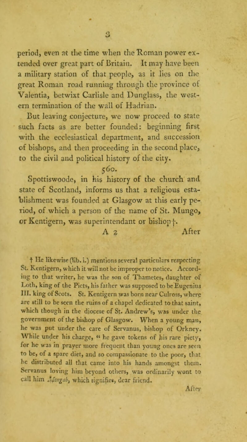 period, even nt tlie time when the Roman power ex- tended over great part of Britain. It may have been a military station of that people, as it lies on the great Roman road running through the province of Valentia, betwixt Carlisle and Dunglass, the west- ern termination of the wall of Hadrian. But leaving conjecture, we now proceed to state such facts as are better founded: beginning first with the ecclesiastical department, and succession of bishops, and then proceeding in the second place, to the civil and political history of the city. , 560. Spottiswoode, in his history of the church and state of Scotland, informs us that a religious esta- blishment was founded at Glasgow at this early pe- riod, of which a person of the name of St. Mungo, or Kentigern, was superintendant or bishopf. A 2 After t He likewise (lib. i.) mentions several particulars respecting St. Kentigern, which it will not be improper to notice. Accord- ing to that writer, he w'as the son of Thametes, daughter of Loth, king of the Piets, his father was supposed to be Eugenius III. king of Scots. St. Kentigern was born near Culross, where are still to be seen the ruins of a chapel dedicated to that saint, which though in the diocese of St. Andrew’s, was under the government of the bisliop of Glasgow. When a young man, he was put under the care of Servanus, bishop of Orkney. W’hile under his charge, “ he gave tokens of his rare piety, for he was In prayer more frequent than young ones are seen to be, of a spare diet, and so compassionate to the poor, that he distributed all that came into his hands amongst them. Servanus loving him beyond others, was ordinarily wont to call him Jllongab, which signifies, dear friend. After