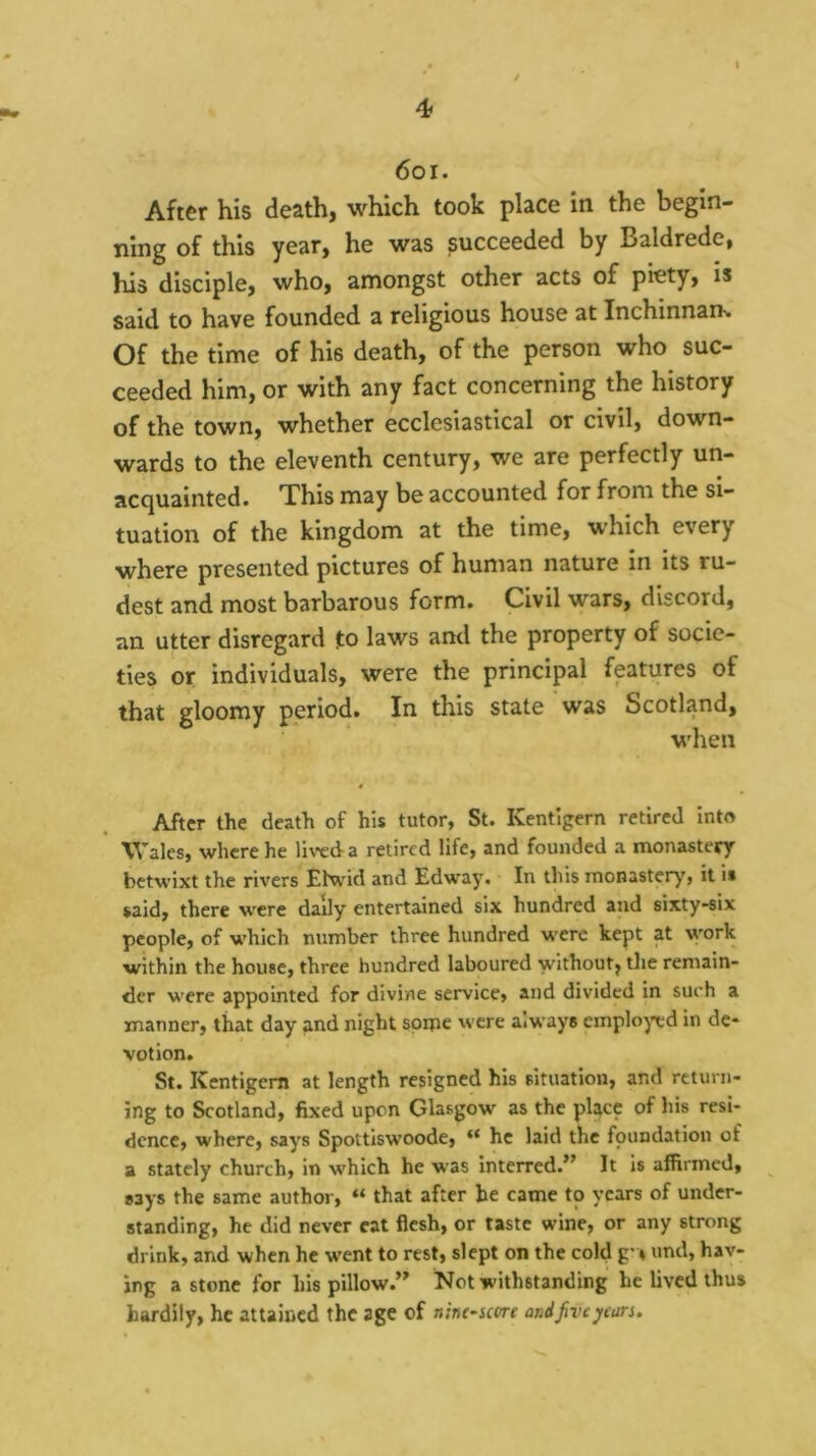 6oi. After his death, which took place in the begin- ning of this year, he was succeeded by Baldrede, his disciple, who, amongst other acts of piety, is said to have founded a religious house at InchinnaiK Of the time of his death, of the person who suc- ceeded him, or with any fact concerning the history of the town, whether ecclesiastical or civil, down- wards to the eleventh century, we are perfectly un- acquainted. This may be accounted for from the si- tuation of the kingdom at the time, which every where presented pictures of human nature in its ru- dest and most barbarous form. Civil wars, discord, an utter disregard to laws and the property of socie- ties or individuals, were the principal futures of that gloomy period. In this state was Scotland, when After the death of his tutor, St. Kentigern retired into Wales, where he liwda retired life, and founded a monastery betwixt the rivers Elwid and Edway. In this monaster)', it is said, there were daily entertained six hundred and sixty-six people, of which number three hundred were kept at work within the house, three hundred laboured without, the remain- der M'ere appointed for divine service, and divided in such a manner, that day and night spipe were always emplo)cd in de- votion. St. Kentigern at length resigned his situation, and return- ing to Scotland, fixed upon Glasgow as the pUce of his resi- dence, where, says Spottiswoode, “ he laid the foundation of a stately church, in which he was interred.” It is affirmed, says the same author, “ that after he came to years of under- standing, he did never cat flesh, or taste wine, or any strong drink, and when he went to rest, slept on the cold g » und, hav- ing a stone for his pillow.” Not withstanding he lived thus hardily, he attained the age of n'm-icm and Jive years.