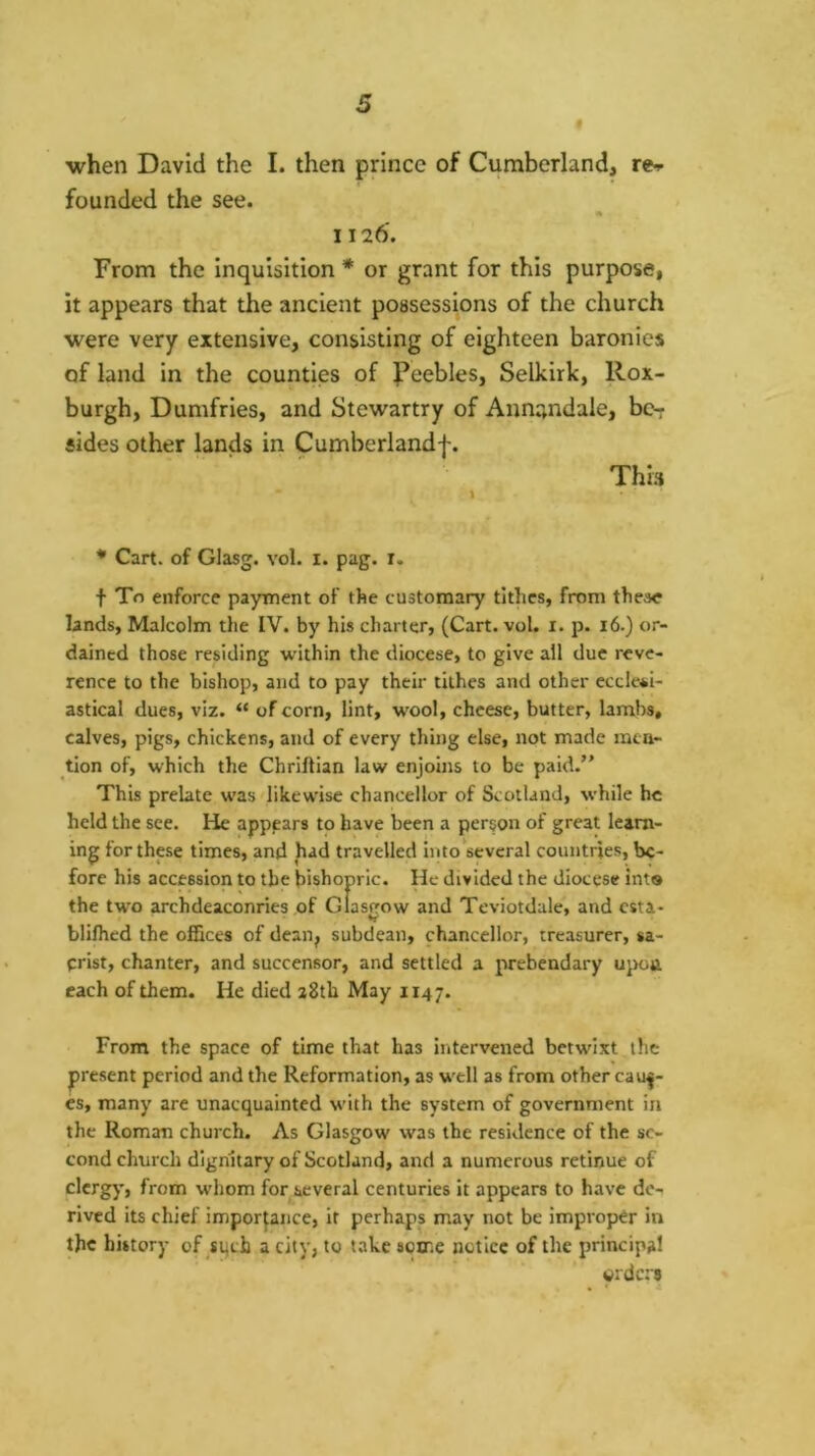 when David the I. then prince of Cumberland, re-i- founded the see. A I I 26. From the inquisition * or grant for this purpose, it appears that the ancient possessions of the church were very extensive, consisting of eighteen baronies of land in the counties of Peebles, Selkirk, Rox- burgh, Dumfries, and Stewartry of Annandale, bc-r sides other lands in Cumberland!. This * Cart, of Glasg. vol. i. pag. r. t To enforce payment of the customary tithes, from these lands, Malcolm the IV. by his charter, (Cart. vol. i. p. 16.) or- dained those residing within the diocese, to give all due reve- rence to the bishop, and to pay their tithes and other ecclesi- astical dues, viz. “ of corn, lint, wool, cheese, butter, lambs, calves, pigs, chickens, and of every thing else, not made nata- tion of, which the Chriftian law enjoins to be paid. This prelate was likewise chancellor of Scotland, while he held the see. He apppars to have been a person of great learn- ing for these times, and had travelled into several countries, be- fore his accession to the bishopric. He divided the diocese int® the two archdeaconries of Glastrow and Teviotdale, and csta- blifhed the ofGces of dean, subdean, chancellor, treasurer, sa- crist, chanter, and succensor, and settled a prebendary upon each of them. He died a8th May 1147. From the space of time that has intervened betwixt the present period and the Reformation, as well as from other caus- es, many are unacquainted with the system of government in the Roman church. As Glasgow was the residence of the se- cond church dignitary of Scotland, and a numerous retinue of clergy, from whom for several centuries it appears to have de- rived its chief importance, it perhaps may not be improper in the history of siich a city, to take some notice of the principal urdcrs