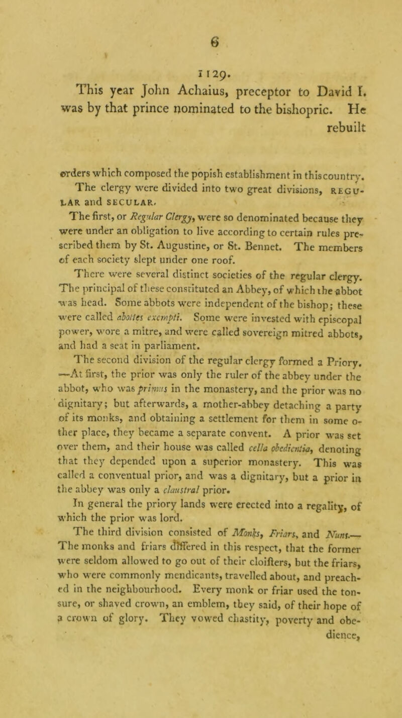 1129. This year John Achaius, preceptor to David I. was by that prince nominated to the bishopric. He rebuilt erders which composed the popish establishment in thiscountry. The clergy were divided into two great divisions, regu- 1-AR and SECULAR, ' The first, or Regular Clergy, were so denominated because they were under an obligation to live according to certain rules pre- scribed them by St. Augustine, or St. Bennet. The members of each society slept under one roof. There were several distinct societies of the regular clergy. The principal of these constituted an Abbey, of which ihe abbot was head. Some abbots were independent of the bishop; these were called ahoites exempii. Some were invested with episcopal power, wore a mitre, and were called sovereign mitred abbots, and had a seat in parliament. The second division of the regular clergy formed a Priory. —At first, the prior was only the ruler of the abbey under the abbot, w'ho was prinuis in the monastery, and the prior w'as no dignitary; but afterwards, a mother-abbey detaching a party of its monks, and obtaining a settlement for them in some 0- ther place, they became a separate convent. A prior was set over them, and their house was called cella obedicniia, denoting that they depended upon a superior monastery. This was called a conventual prior, and was a dignitary, but a prior in the abbey was only a claustral prior. In general the priory lands were erected into a regality, of which the prior was lord. The third division consisted of Mon^s, Frian, and Nuns. The monks and friars differed in this respect, that the former were seldom allowed to go out of their cloifters, but the friars, w'ho were commonly mendicants, travelled about, and preach- ed in the neighbourliood. Every monk or friar used the ton- sure, or shaved crown, an emblem, they said, of their hope of a crown of glory. They vowed chastity, poverty and obe- dience.