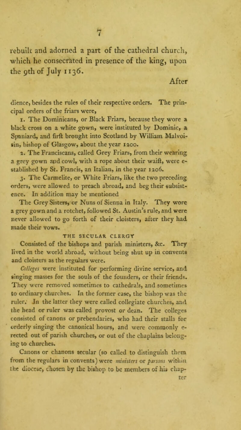 hr i rebulk and adorned a part of the cathedral church, which he consecriited in presence of the king, upon the 9th of July 1136. After dience, besides the rules of their respective orders. The prin- cipal orders of the friars were, I. The Dominicans, or Black Friars, because they wore a black cross on a white gown, were instituted by Dominic, a Spaniard, and firft brought into Scotland by William Malvoi- sin, bishop of Glasgow, about the year laoo. a. The Franciscans, called Grey Friars, from their wearing a grey gown and cowl, with a rope about their waift, were e- stablished by St. Francis, an Italian, in the year iao6. 3. The Carmelite, or White Friars, like the two preceding orders, were allowed to preach abroad, and beg their subsist- ence. In addition may be mentioned The Grey Sisters, or Nuns of Sienna in Italy. They wore a grey gown and a rotchet, followed St. Austin’s rule, and were never allowed to go forth of their cloisters, after they had made their vows. THE SECULAR CLERGY Consisted of the bishops and parish ministers, &c. They lived in the world abroad, without being shut up in convents and cloisters as the regulars were. Colleges w’ere instituted for performing divine service, and singing masses for the souls of the founders, or their friends. They were removed sometimes to cathedrals, and sometimes to ordinary churches. In the former case, the bishop was the ruler.’ Jn the latter they were called collegiate churches, and the head or ruler was called provost or dean. The colleges consisted of canons or prebendaries, who had their stalls for orderly singing the canonical hours, and were commonly e- rccted out of parish churches, or out of the chaplains belong- ing to churches. Canons or chanons secular (so called to distinguish them from the regulars In convents) were ministers or parsons within the diocese, chosen by the bishop to be members of his chap- ter