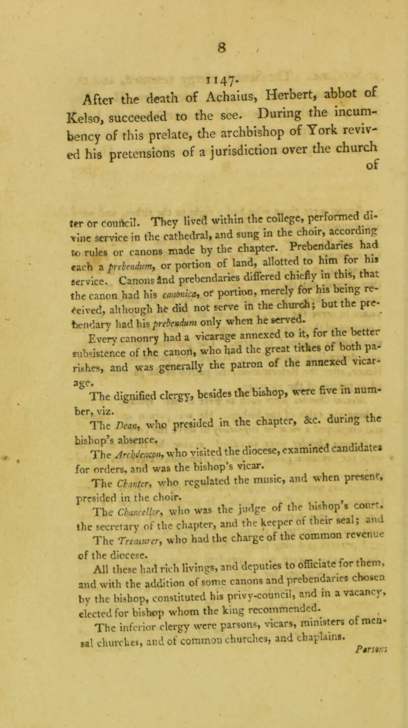 t 1147* ^ - After the death of Achalus, Herbert, abbot of Kelso, succeeded to the see. During the incum- bency of this prelate, the archbishop of York reviv- ed his pretensions of a jurisdiction over the church of ter er courtcil. They lived within the college, performed dl- ■vine service in the cathedral, and sung In the choir, according rules or canons made by the chapter. Prebendaries had each a trehndum, or portion of land, allotted to him for his service. Canons 4nd prebendaries differed chiefly in this, that the canon had his emumka^ or portion, merely for his being re- ceived, although he did not serve in the church; but the pre-^ hendarj' had his prebendum only when he served. Every canonry had a vicarage annexed to it, for the better subsistence of the canon, who had the great tithes of both pa- rishes, and was generally the patron of the annexed vicar- age. _ The dignified clergy, besides the bishop, were five m num- ber, viz. . , The Dean, who presided in the chapter, &c. during the bishop’s absence. ^ The Arrhdeacon, who visited the diocese, examined candidate* for orders, and was the bishop s vicar. The Chanter, who regulated the music, and when present, presided in the choir. _ ^ The Chancellor, who was the judge of the bishop s court. the secretary ol the chapter, and the keeper of their sea , ani The Treoiurer, who had the charge of the common revenue of the diocese. , , All these had rich livings, and deputies to officiate for them, and with the addition of some canons and prebendaries chosen bv the bishop, constituted his privy<ouncil, and in a vacancy, elected for bishop whom the king recommended. The inferior clergy w'cre parsons, vicars, ministers of men- sal churches, and of common churches, and chaplains. ^