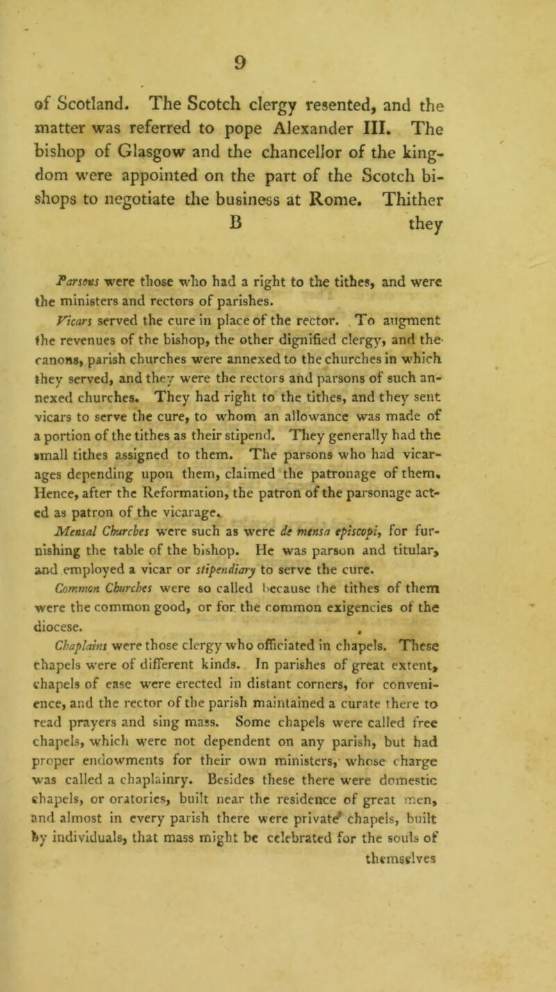 of Scotland. The Scotch clergy resented, and the matter was referred to pope Alexander III. The bishop of Glasgow and the chancellor of the king- dom were appointed on the part of the Scotch bi- shops to negotiate the business at Rome. Thither B they Parsons were those who had a right to the tithes, and were the ministers and rectors of parishes. Vicars served the cure in place of the rector. ,To augment ♦he revenues of the bishop, the other dignified clergy, and the- ranons, parish churches were annexed to the churches in which, they served, and they were the rectors and parsons of such an- nexed churches. They had right to the tithes, and they sent vicars to serve the cure, to whom an allowance was made of a portion of the tithes as their stipend. They generally had the small tithes assigned to them. The parsons who had vicar- ages depending upon them, claimed‘the patronage of them. Hence, after the Reformation, the patron of the parsonage act- ed as patron of the vicarage,. Mensal Churches were such as were de mtnsa tpiscopi, for fur- nishing the table of the bishop. He was parson and titular, and employed a vicar or stipendiary to serve the cure. Common Churches were so called I'ccause the tithes of them were the common good, or for the common exigencies of the diocese. . Chaplains were those clergy who officiated in chapels. These chapels were of different kinds. In parishes of great extent, chapels of ease were erected in distant corners, for conveni- ence, and the rector of the parish maintained a curate there to read prayers and sing mass. Some chapels were called free chapels, which were not dependent on any parish, but had proper endowments for their own ministers,' w'hose charge was called a chaplaincy. Besides these there were domestic chapels, or oratories, built near the residence of great men, and almost in every parish there were private chapels, built by individuals, that mass might be celebrated for the souls of themselves