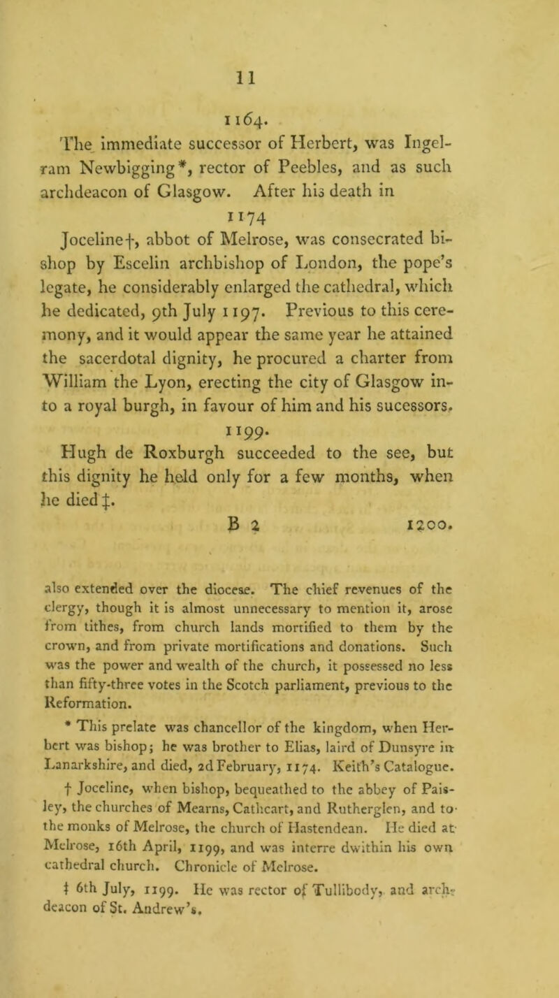 1164. The immediate successor of Herbert, was Ingel- ram Newbigging*, rector of Peebles, and as such archdeacon of Glasgow. After his death in 1174 Jocelinef, abbot of Melrose, was consecrated bi- shop by Escelin archbishop of liOndon, the pope’s legate, he considerably enlarged the cathedral, which he dedicated, 9th July 1197. Previous to this cere- mony, and it would appear the same year he attained the sacerdotal dignity, he procured a charter from William the Lyon, erecting the city of Glasgow in- to a royal burgh, in favour of him and his sucessors. 1199. Hugh de Roxburgh succeeded to the see, but this dignity he hold only for a few months, when he dicd|. B 2 1200. also extended over the diocese. The chief revenues of the viergy, though it is almost unnecessary to mention it, arose from tithes, from church lands mortified to them by the crown, and from private mortifications and donations. Such was the power and wealth of the church, it possessed no less than fifty-three votes in the Scotch parliament, previous to the Reformation. • This prelate was chancellor of the kingdom, when Her- bert was bishop; he was brother to Elias, laird of Dunsyre in Lanarkshire, and died, ad February, 1174. Keith’s Catalogue. f Joceline, when bishop, bequeathed to the abbey of Pais- ley, the churches of Mearns, Cathcart, and Ruthcrglen, and to- the monks of Melrose, the church of Hastendean. He died at Melrose, i6th April, 1199, and was interre dwithin h'ls own cathedral church. Chronicle of Melrose. 1 6th July, 1199. He was rector of Tullibody, and archr deacon of St. Andrew’s.