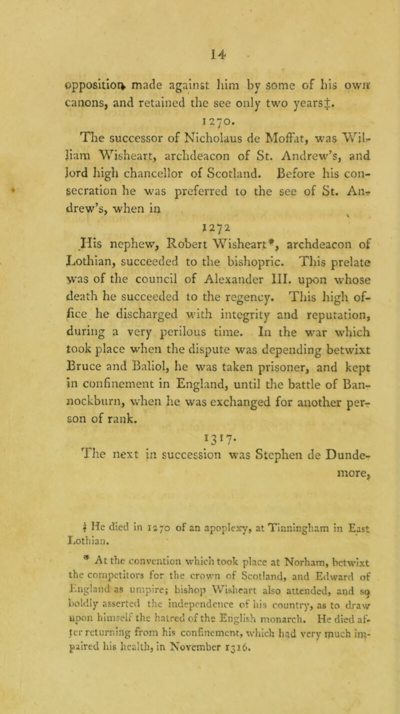 opposltiorv made against him by some of his own' canons, and retained the see only two yearst. 1270. Tlie successor of Nicholaus de Moffat, was Wil- liam Wisheart, archdeacon of St. Andrew’s, and lord high chancellor of Scotland. Before his con- secration he was preferred to the see of St. An- drew’s, when in * \ *272 His nephew, Robert Wisheart*, archdeacon of Lothian, succeeded to the bishopric. This prelate \vas of the council of Alexander III. upon whose death he succeeded to the regency. This high of- ficc he discharged with integrity and reputation, during a very perilous time. In the war which took place wdien the dispute was depending betwixt Bruce and Baliol, he was taken prisoner, and kept in confinement in England, until the battle of Ban- nockburn, when lie was exchanged for another per- son of rank. 1317- The next in succession was Stephen de Dunde- more, ^ He died in 1170 of an apoplexy, at Tinningham in East Lothian. * At the convention which took place at Norham, betwixt the competitors for the crown of Scotland, and Edward of England as umpire; bishop Wisheart also attended, and sg boldly asserted the independence of his country, as to draw upon himself the haired of the English monarch. He died af- ter returning from his confinement, which had very much im- paired his health, in November 1316.